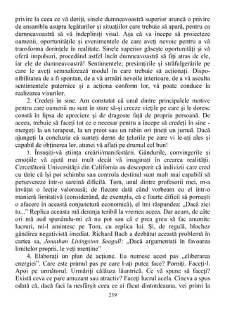 privire la ceea ce vă doriţi, sinele dumneavoastră superior aruncă o privire
de ansamblu asupra legăturilor şi situaţiilor care trebuie să apară, pentru ca
dumneavoastră să vă îndepliniţi visul. Aşa că va începe să proiecteze
oamenii, oportunităţile şi evenimentele de care aveţi nevoie pentru a vă
transforma dorinţele în realitate. Sinele superior găseşte oportunităţi şi vă
oferă impulsuri, procedând astfel încât dumneavoastră să fiţi atras de ele,
iar ele de dumneavoastră! Sentimentele, presimţirile şi străfulgerările pe
care le aveţi semnalizează modul în care trebuie să acţionaţi. Dispo-
nibilitatea de a fi spontan, de a vă urmări nevoile interioare, de a vă asculta
sentimentele puternice şi a acţiona conform lor, vă poate conduce la
realizarea visurilor.
2. Credeţi în sine. Am constatat că unul dintre principalele motive
pentru care oamenii nu sunt în stare să-şi creeze vieţile pe care şi le doresc
constă în lipsa de apreciere şi de dragoste faţă de propria persoană. De
aceea, trebuie să faceţi tot ce e necesar pentru a începe să credeţi în sine -
mergeţi la un terapeut, la un preot sau un rabin ori ţineţi un jurnal. Dacă
ajungeţi la concluzia că sunteţi demn de ţelurile pe care vi le-aţi ales şi
capabil de obţinerea lor, atunci vă aflaţi pe drumul cel bun!
3. Însuşiţi-vă ştiinţa creării/manifestării. Gândurile, convingerile şi
emoţiile vă ajută mai mult decât vă imaginaţi în crearea realităţii.
Cercetătorii Universităţii din California au descoperit că indivizii care cred
cu tărie că îşi pot schimba sau controla destinul sunt mult mai capabili să
persevereze într-o sarcină dificilă. Tom, unul dintre profesorii mei, m-a
învăţat o lecţie valoroasă; de fiecare dată când vorbeam cu el într-o
manieră limitativă (considerând, de exemplu, că e foarte dificil să porneşti
o afacere în această conjunctură economică), el îmi răspundea: „Dacă zici
tu...” Replica aceasta mă deranja teribil la vremea aceea. Dar acum, de câte
ori mă aud spunându-mi că nu pot sau că e prea greu să fac anumite
lucruri, mi-l amintesc pe Tom, cu replica lui. Şi, de regulă, blochez
gândirea negativistă imediat. Richard Bach a dezbătut această problemă în
cartea sa, Jonathan Livingston Seagull: „Dacă argumentaţi în favoarea
limitelor proprii, le veţi menţine”
4. Elaboraţi un plan de acţiune. Eu numesc acest pas „eliberarea
energiei”. Care este primul pas pe care l-aţi putea face? Porniţi. Faceţi-l.
Apoi pe următorul. Urmăriţi călăuza lăuntrică. Ce vă spune să faceţi?
Există ceva ce pare amuzant sau atractiv? Faceţi lucrul acela. Cineva a spus
odată că, dacă faci la nesfârşit ceea ce ai făcut dintotdeauna, vei primi la
239
 