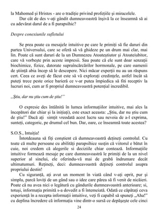 la Mahomed şi Hristos - are o tradiţie privind profeţiile şi miracolele.
Dar cât de des v-aţi gândit dumneavoastră înşivă la ce înseamnă să ai
cu adevărat darul de a fi parapsihic?
Despre conexiunile sufletului
Se prea poate ca mesajele intuitive pe care le primiţi să fie daruri din
partea Universului, care se oferă să vă ghideze pe un drum mai clar, mai
lin. Poate că sunt daruri de la un Dumnezeu Atoateştiutor şi Atoateiubitor,
care vă vorbeşte prin aceste impresii. Sau poate că ele sunt doar senzaţii
biochimice, fizice, datorate supraîncărcărilor hormonale, pe care oamenii
de ştiinţă abia încep să le descopere. Nici măcar experţii nu au un răspuns
cert. Ceea ce aveţi de făcut este să vă exploraţi credinţele, astfel încât să
puteţi trece peste orice barieră ce v-ar putea împiedica să fiti receptiv la
lucruri noi, cum ar fi propriul dumneavoastră potenţial incredibil.
„Ştiu, dar nu ştiu cum de ştiu!”
O expresie des întâlnită în lumea informaţiilor intuitive, mai ales la
începători dar chiar şi la iniţiaţi), este exact aceasta: „Ştiu, dar nu ştiu cum
de ştiu!” Dacă aţi simţit vreodată acest lucru sau nevoia de a-l exprima,
sunteţi, categoric, pe drumul cel bun. Dar, oare, ce înseamnă toate acestea?
S.O.S., Intuiţia!
Întotdeauna să fiţi conştient că dumneavoastră deţineţi controlul. Cu
toate că multe persoane cu abilităţi parapsihice susţin că viitorul e bătut în
cuie, noi credem că alegerile si deciziile chiar contează. Informaţiile
intuitive formează mesaje pe care dumneavoastră le primiţi de la un nivel
superior al sinelui, ele oferindu-vă mai de grabă îndrumare decât
ultimatumuri. Reţineţi, deci: dumneavoastră deţineţi controlul asupra
propriului destin!
Cu siguranţă, aţi avut un moment în viată când v-aţi oprit, pur şi
simplu, parcă loviţi de un gând sau o idee care părea să fi venit de nicăieri.
Poate că nu avea nici o legătură cu gândurile dumneavoastră anterioare; si,
totuşi, informaţia primită s-a dovedit a fi întemeiată. Odată ce căpătaţi ceva
experienţă în a recepta informaţii intuitive, veţi fi capabil să spuneţi „Aha!”
cu deplina încredere că informaţia vine dintr-o sursă ce depăşeşte cele cinci
24
 