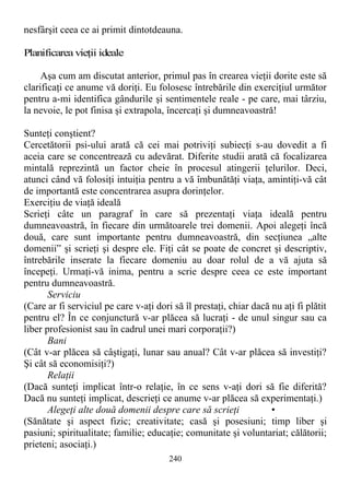 nesfârşit ceea ce ai primit dintotdeauna.
Planificarea vieţii ideale
Aşa cum am discutat anterior, primul pas în crearea vieţii dorite este să
clarificaţi ce anume vă doriţi. Eu folosesc întrebările din exerciţiul următor
pentru a-mi identifica gândurile şi sentimentele reale - pe care, mai târziu,
la nevoie, le pot finisa şi extrapola, încercaţi şi dumneavoastră!
Sunteţi conştient?
Cercetătorii psi-ului arată că cei mai potriviţi subiecţi s-au dovedit a fi
aceia care se concentrează cu adevărat. Diferite studii arată că focalizarea
mintală reprezintă un factor cheie în procesul atingerii ţelurilor. Deci,
atunci când vă folosiţi intuiţia pentru a vă îmbunătăţi viaţa, amintiţi-vă cât
de importantă este concentrarea asupra dorinţelor.
Exerciţiu de viaţă ideală
Scrieţi câte un paragraf în care să prezentaţi viaţa ideală pentru
dumneavoastră, în fiecare din următoarele trei domenii. Apoi alegeţi încă
două, care sunt importante pentru dumneavoastră, din secţiunea „alte
domenii” şi scrieţi şi despre ele. Fiţi cât se poate de concret şi descriptiv,
întrebările inserate la fiecare domeniu au doar rolul de a vă ajuta să
începeţi. Urmaţi-vă inima, pentru a scrie despre ceea ce este important
pentru dumneavoastră.
Serviciu
(Care ar fi serviciul pe care v-aţi dori să îl prestaţi, chiar dacă nu aţi fi plătit
pentru el? În ce conjunctură v-ar plăcea să lucraţi - de unul singur sau ca
liber profesionist sau în cadrul unei mari corporaţii?)
Bani
(Cât v-ar plăcea să câştigaţi, lunar sau anual? Cât v-ar plăcea să investiţi?
Şi cât să economisiţi?)
Relaţii
(Dacă sunteţi implicat într-o relaţie, în ce sens v-aţi dori să fie diferită?
Dacă nu sunteţi implicat, descrieţi ce anume v-ar plăcea să experimentaţi.)
Alegeţi alte două domenii despre care să scrieţi •
(Sănătate şi aspect fizic; creativitate; casă şi posesiuni; timp liber şi
pasiuni; spiritualitate; familie; educaţie; comunitate şi voluntariat; călătorii;
prieteni; asociaţi.)
240
 