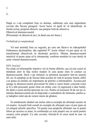 1.
2..
După ce v-aţi completat lista cu dorinţe, subliniaţi cele mai importante
cuvinte din fiecare paragraf. Acest lucru vă ajută să vă identificaţi, în
formă scrisă, propriul obiectiv sau propria listă de obiective.
Obiectivul dumneavoastră
(Prezentaţi-vă obiectivul aici, în două sau trei fraze.)
Verbalizaţi şi conştientizaţi
Vă mai amintiţi lista cu sugestii, pe care am făcut-o în subcapitolul
Elaborarea declaraţiilor, din capitolul 9? Acele sfaturi vă pot ajuta să vă
transformaţi obiectivele în declaraţii pozitive. Mintea dumneavoastră
intuitivă vă poate ajuta să le interpretaţi, conform modului în care doriţi să
arate viitorul dumneavoastră.
SO S, Intuiţia!
Nu uitaţi că informaţiile intuitive vin în forme diferite, aşa că este cazul să
rămâneţi alert în faţa noilor moduri în care poate intra în contact cu
dumneavoastră. Dacă v-aţi obişnuit cu primirea mesajelor într-un anumit
fel, nu vă aşteptaţi ca de fiecare dată acestea să vină în aceeaşi formă, altfel
s-ar putea să omiteţi căi importante de primire a informaţiilor. Acestea pot
ajunge la dumneavoastră provenind fie dintr-o sursă foarte concretă (cum
ar fi o altă persoană, poate chiar un străin, care vă sugerează o idee bună),
fie dintr-o sursă eterică (precum un vis). Pentru că lucrează 24 de ore pe zi,
intuiţia dumneavoastră are la dispoziţie o sumedenie de elemente, pentru a-
şi îndeplini rolul său de sistem intern de ghidare.
În următoarele rânduri am inclus câteva exemple de afirmaţii menite să
vă inspire. Această listă constă în exemple de afirmaţii care vă pot ajuta să
vă atingeţi ţelurile specifice. Vă puteţi crea propriile afirmaţii sau le puteţi
folosi pe acestea ca atare, în combinaţie cu cele proprii sau ca sursă pentru
crearea celor proprii. Cu alte cuvinte, folosiţi-le în orice mod în care vă
sunt utile.
241
 