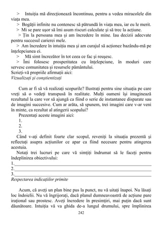 > Intuiţia mă direcţionează încontinuu, pentru a vedea miracolele din
viaţa mea.
> Bogăţii infinite nu contenesc să pătrundă în viaţa mea, iar eu le merit.
> Mi se pare uşor să îmi asum riscuri calculate şi să trec la acţiune.
> Ţin la persoana mea şi am încredere în mine. Iau decizii adecvate
pentru succesul carierei mele.
> Am încredere în intuiţia mea şi am curajul să acţionez bazându-mă pe
înţelepciunea ei.
> Mă simt încrezător în tot ceea ce fac şi reuşesc.
> Îmi folosesc prosperitatea cu înţelepciune, în moduri care
servesc comunitatea şi resursele pământului.
Scrieţi-vă propriile afirmaţii aici:
Vizualizaţi şi conştientizaţi
Cum ar fi să vă realizaţi scopurile? Ilustraţi pentru sine situaţia pe care
vreţi să o vedeţi transpusă în realitate. Mulţi oameni îşi imaginează
rezultatul la care vor să ajungă ca fiind o serie de instantanee disparate sau
de imagini succesive. Cum ar arăta, să spunem, trei imagini care v-ar veni
în minte, ca rezultat al atingerii scopului?
Prezentaţi aceste imagini aici:
1.
2.
3.
Când v-aţi definit foarte clar scopul, reveniţi la situaţia prezentă şi
reflectaţi asupra acţiunilor ce apar ca fiind necesare pentru atingerea
acestuia.
Notaţi trei lucruri pe care vă simţiţi îndrumat să le faceţi pentru
îndeplinirea obiectivului:
1.____________________________________________________________
2.____________________________________________________________
3.___________________________________________________________
Respectarea indicaţiilor primite
Acum, că aveţi un plan bine pus la punct, nu vă uitaţi înapoi. Nu lăsaţi
loc îndoielii. Nu vă îngrijoraţi, dacă planul dumneavoastră de acţiune pare
iraţional sau prostesc. Aveţi încredere în presimţiri, mai puţin dacă sunt
dăunătoare. Intuiţia vă va ghida de-a lungul drumului, spre împlinirea
242
 