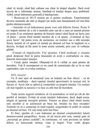 când vă treziţi, când beţi cafeaua sau chiar în timpul duşului. Dacă aveţi
nevoie de o informaţie anume, întrebaţi-vă intuiţia despre acea problemă.
Altfel, cereţi îndrumare generală şi înţelepciune.
> Rezervaţi-vă 10-15 minute pe zi pentru meditaţie. Experimentaţi
diverse momente ale zilei şi alegeţi-l pe acela care funcţionează cel mai bine
pentru dumneavoastră.
>Amintiţi-vă că îndrumarea poate veni sub diferite forme. Poate fi
un impuls interior de a citi o anumită carte sau de a suna un anumit prieten
ori poate fi un sentiment spontan de bucurie atunci când faceţi un lucru care
vă place - acesta fiind modul intuiţiei de a vă spune: „Continuă să faci
acest lucru” Aţi putea avea, de asemenea, un instinct sau o altă senzaţie
fizică, menită să vă spună că sunteţi pe drumul cel bun în legătură cu o
decizie, învăţaţi să fiţi atent la toate aceste semnale, prin care vă vorbeşte
ghidul.
>Urmaţi-vă impulsurile. Fiţi spontan. Când analizaţi o situaţie
până despicaţi firul în patru înseamnă că aveţi o contradicţie cu sine,
datorită intervenţiei intuiţiei.
> Cereţi ajutor intuiţiei. Obişnuiţi-vă să îi vorbiţi ca unui prieten de
încredere. Veţi fi recompensat cu un canal de comunicaţie din ce în ce mai
cuprinzător, care va evolua continuu.
SOS, Intuiţia!
Va fi mai uşor să menţineţi (sau să iniţiaţi) un bun obicei – ca de
exemplu, meditaţia – dacă repetaţi ritualul aproximativ la aceeaşi oră, în
fiecare zi. Acest sfat se aplică şi contactului cu propria intuiţie. Un contact
cât mai regulat cu aceasta o va face cu atât mai de încredere.
Toate aceste sugestii urmăresc să vă acomodeze cu uzul pe cât de des
posibil al intuiţiei. Evitaţi să cereţi intuiţiei îndrumare, dacă, după aceea,
alegeţi să ignoraţi mesajele primite. Tuturor ne place când sfatul nostru
este ascultat şi se acţionează pe baza lui. Intuiţia nu face excepţie!
Amintiţi-vă să o contactaţi în mod regulat, asigurându-vă astfel că sunteţi
pe drumul cel bun. Vă veţi simţi mult mai bine.
Ei bine, sperăm că v-am îndrumat pe drumul conştientizării laturii
dumneavoastră parapsihice. Acum, că aţi trecut prin asta, sunteţi gata să
„traversaţi pe partea cealaltă”, în continuare, vă vom prezenta un tărâm
diferit, ce transcende mintea, viaţa şi trupul. Vom vorbi despre
244
 