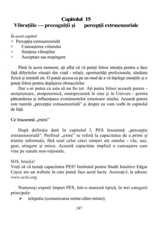 C
Capitolul 15
Vibraţiile — precogniţii şi percepţii extrasenzoriale
În acest capitol:
> Percepţia extrasenzorială
> Cunoaşterea viitorului
> Simţirea vibraţiilor
> Acceptare sau respingere
Până în acest moment, aţi aflat că vă puteţi folosi intuiţia pentru a face
faţă diferitelor situaţii din viaţă - relaţii, oportunităţi profesionale, sănătate
fizică şi mintală etc. O puteţi accesa ca pe un mod de a vă înţelege emoţiile şi o
puteţi folosi pentru depăşirea obstacolelor.
Dar s-ar putea ca asta să nu fie tot. Aţi putea folosi această putere -
atotştiutoare, atotputernică, omniprezentă în sine şi în Univers - pentru
pătrunderea şi influenţarea evenimentelor exterioare sinelui. Această putere
este numită „percepţie extrasenzorială” şi despre ea vom vorbi în capitolul
de faţă.
Ce înseamnă „extra”
După definiţia dată în capitolul l, PES înseamnă „percepţie
extrasenzorială”. Prefixul „extra” se referă la capacitatea de a primi şi
trimite informaţii, fără uzul celor cinci simţuri ale omului - văz, auz,
gust, atingere şi miros. Această capacitate implică o cunoaştere care
vine pe canale non-raţionale.
SOS, Intuiţia!
Vreţi să vă testaţi capacitatea PES? Institutul pentru Studii Intuitive Edgar
Cayce are un website în care puteţi face acest lucru. Accesaţi-l, la adresa:
www.eciis.org.
Numeroşi experţi împart PES, într-o manieră tipică, în trei categorii
principale:
 telepatia (comunicarea minte-către-minte);
247
 