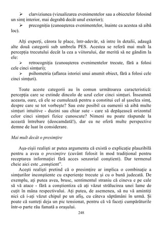  clarviziunea (vizualizarea evenimentelor sau a obiectelor folosind
un simţ interior, mai degrabă decât unul exterior);
 precogniţia (cunoaşterea evenimentelor, înainte ca acestea să aibă
loc).
Alţi experţi, cărora le place, într-adevăr, să intre în detalii, adaugă
alte două categorii sub umbrela PES. Acestea se referă mai mult la
percepţia trecutului decât la cea a viitorului, dar merită să ne gândim la
ele:
 retrocogniţia (cunoaşterea evenimentelor trecute, fără a folosi
cele cinci simţuri);
 psihometria (aflarea istoriei unui anumit obiect, fără a folosi cele
cinci simţuri).
Toate aceste categorii au în comun următoarea caracteristică:
percepţia care se extinde dincolo de uzul celor cinci simţuri. Înseamnă
aceasta, oare, că ele se cumulează pentru a constitui cel al şaselea simţ,
despre care se tot vorbeşte? Sau este posibil ca oamenii să aibă multe
simţuri intuitive - duzini sau chiar sute - care să depăşească orizontul
celor cinci simţuri fizice cunoscute? Nimeni nu poate răspunde la
această întrebare (deocamdată!), dar ea ne oferă multe perspective
demne de luat în considerare.
Mai mult decât o presimţire
Aşa-zişii realişti ar putea argumenta că există o explicaţie plauzibilă
pentru a avea o presimţire (cuvânt folosit în mod tradiţional pentru
receptarea informaţiei fără acces senzorial conştient). Dar termenul
cheie aici este „conştient”.
Aceşti realişti pretind că o presimţire ar implica o combinaţie a
simţurilor inconştiente cu experienţe trecute şi cu o bună judecată. De
exemplu, aţi putea avea, brusc, sentimentul straniu că cineva e pe cale
să vă atace - fără a conştientiza că aţi văzut strălucirea unei lame de
cuţit în mâna respectivului. Aţi putea, de asemenea, să nu vă amintiţi
nici că i-aţi văzut chipul pe un afiş, cu câteva săptămâni în urmă. Şi
poate că sunteţi deja un pic tensionat, pentru că vă faceţi cumpărăturile
într-o parte rău famată a oraşului.
248
 