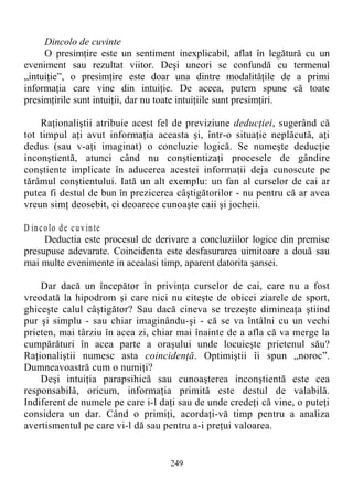 Dincolo de cuvinte
O presimţire este un sentiment inexplicabil, aflat în legătură cu un
eveniment sau rezultat viitor. Deşi uneori se confundă cu termenul
„intuiţie”, o presimţire este doar una dintre modalităţile de a primi
informaţia care vine din intuiţie. De aceea, putem spune că toate
presimţirile sunt intuiţii, dar nu toate intuiţiile sunt presimţiri.
Raţionaliştii atribuie acest fel de previziune deducţiei, sugerând că
tot timpul aţi avut informaţia aceasta şi, într-o situaţie neplăcută, aţi
dedus (sau v-aţi imaginat) o concluzie logică. Se numeşte deducţie
inconştientă, atunci când nu conştientizaţi procesele de gândire
conştiente implicate în aducerea acestei informaţii deja cunoscute pe
tărâmul conştientului. Iată un alt exemplu: un fan al curselor de cai ar
putea fi destul de bun în prezicerea câştigătorilor - nu pentru că ar avea
vreun simţ deosebit, ci deoarece cunoaşte caii şi jocheii.
D incolo de cuvinte
Deductia este procesul de derivare a concluziilor logice din premise
presupuse adevarate. Coincidenta este desfasurarea uimitoare a două sau
mai multe evenimente in acealasi timp, aparent datorita şansei.
Dar dacă un începător în privinţa curselor de cai, care nu a fost
vreodată la hipodrom şi care nici nu citeşte de obicei ziarele de sport,
ghiceşte calul câştigător? Sau dacă cineva se trezeşte dimineaţa ştiind
pur şi simplu - sau chiar imaginându-şi - că se va întâlni cu un vechi
prieten, mai târziu în acea zi, chiar mai înainte de a afla că va merge la
cumpărături în acea parte a oraşului unde locuieşte prietenul său?
Raţionaliştii numesc asta coincidenţă. Optimiştii îi spun „noroc”.
Dumneavoastră cum o numiţi?
Deşi intuiţia parapsihică sau cunoaşterea inconştientă este cea
responsabilă, oricum, informaţia primită este destul de valabilă.
Indiferent de numele pe care i-l daţi sau de unde credeţi că vine, o puteţi
considera un dar. Când o primiţi, acordaţi-vă timp pentru a analiza
avertismentul pe care vi-l dă sau pentru a-i preţui valoarea.
249
 