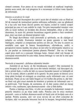 simţuri comune. S-ar putea să nu reuşiţi niciodată să explicaţi inspiraţia
pentru acea sursă, dar veţi progresa în a recunoaşte şi folosi toate tipurile
de informaţii.
Intuiţia ca profesor în viaţă
Un mod mai încurajator de a privi acest dar al intuiţiei este ca fiind un
fel de manual de instrucţiuni pentru utilizarea sufletului, care ne ghidează
în a lua cele mai bune decizii pentru noi înşine, având în vedere scopul
principal pe care ni l-am stabilit în viaţă. Tot prin intermediul intuiţiei vom
afla ce lecţii trebuie să învăţăm din diverse întâmplări, chiar şi din cele
dureroase, în acest fel, primim încontinuu sugestii pentru a face următorii
paşi, mici sau mari, pe drumul propriei vieţi.
Pe lângă dezvoltarea vieţii personale şi spirituale, au de câştigat şi
relaţiile cu ceilalţi. Exersarea intuiţiei ne poate garanta o mai bună
înţelegere, empatie şi compasiune pentru cei din jur. Ne ţine la curent cu
noutăţile care apar în lumea înconjurătoare, oferindu-ne, astfel, o
perspectivă mereu inedită, îmi place să mă refer la informaţiile intuitive ca
la „un pachet cu instrucţiuni pentru planeta Pământ”. Dar nu vă bateţi
capul prea mult cu a cunoaşte întreaga lume. Atunci când veţi începe să
cunoaşteţi micromediul în care trăiţi, lumea întreagă va veni de la sine spre
dumneavoastră.
Novicele şi maestrul - şlefuirea talentului intuitiv
Amintiţi-vă un lucru: să fiţi întotdeauna receptiv! Din momentul în
care începeţi să vă însuşiţi câte ceva din tainele intuiţiei, veţi descoperi că,
într-o primă fază, e vorba de idei cu succes hazardat (uneori se întâmplă să
le iei în seamă, alteori e posibil să le ignori). Se prea poate să dureze ceva
timp până învăţaţi să extrageţi cu exactitate acele informaţii care vă sunt
destinate. Poate că nu veţi îndoi linguri ca Uri Geller din prima zi, dar într-
un final veţi găsi exact metoda de trimitere şi primire de informaţii care vi
se potriveşte. Veţi începe, de asemenea, să vă daţi seama când un mesaj
intuitiv vine, realmente, spre dumneavoastră - clar şi fără dubiu.
Pentru a înţelege mai bine, vă ofer un exemplu la îndemână: trataţi-vă
puterile intuitive ca pe nişte unde radio. Puterea este în orice moment
prezentă - ceea ce trebuie dumneavoastră să faceţi este să învăţaţi cum să o
apelaţi. Pentru aceasta, unii vor avea nevoie de un efort concertat de
învăţare; alţii vor proceda întocmai încă de la început, înregistrând reuşite
25
 