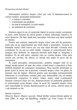 Perspective privind viitorul
Informaţiile intuitive despre viitor pot veni la dumneavoastră în
variate moduri, incluzând următoarele:
> o viziune a viitorului;
> avertismente sau predicţii;
> un simţ al cunoaşterii, cu ochii minţii;
> un sentiment de avertizare.
Suntem siguri că nu vă surprinde faptul că aceste canale corespund,
în mare, celor folosite de obicei pentru a obţine informaţii intuitive, în
orice domeniu. De fapt, după unii, percepţia viitorului este tipul esenţial
de intuiţie.
Pentru unii oameni, impresiile despre viitor sunt atât de puternice,
încât ştiu că au experimentat mai mult decât o presimţire. Aceasta se
întâmplă atunci când cineva are cea mai clară dovadă: viziunea unui
eveniment, în vis sau cu ochii minţii, viziunea se concretizează într-o
imagine bine definită, iar impresia persistă mult după ce imaginea a
dispărut. Pe de altă parte, oamenii care au viziuni despre viitor prin
sunete sau cuvinte, de obicei, se încred mai puţin în acest tip de
cunoaştere.
În cazul percepţiei extrasenzoriale, anumite imagini tind să ne
atragă atenţia pentru că apar din senin, având totuşi o puternică şi bine
definită trăsătură de cunoaştere instantanee. Deşi această informaţie se
poate referi la trecut sau la prezent, viziunile despre viitor vor părea, în
general, mai de impact. Motivul pentru care percepţia extrasenzorială
referitoare la evenimente viitoare pare mai remarcabilă este că retrăiţi
evenimentele respective în minte. Adică, atunci când evenimentul
dinainte cunoscut chiar are loc, dumneavoastră vă reamintiţi gândurile
şi sentimentele avute despre viitor. In acest fel, intuiţiile despre viitor
sunt consolidate în mintea dumneavoastră şi, de aceea, ulterior pare că
v-aţi obişnuit cu ele.
Sunteţi conştient?
Minority Report (Raport special), filmul thriller science-fiction apărut în
anul 2002, în regia lui Spielberg, avându-l pe Tom Cruise în rolul
250
 