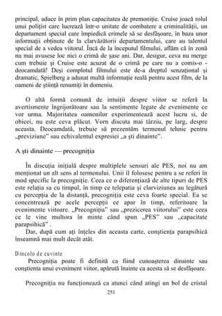 principal, aduce în prim plan capacitatea de premoniţie. Cruise joacă rolul
unui poliţist care lucrează într-o unitate de combatere a criminalităţii, un
departament special care împiedică crimele să se desfăşoare, în baza unor
informaţii obţinute de la clarvăzătorii departamentului, care au talentul
special de a vedea viitorul. Încă de la începutul filmului, aflăm că în zonă
nu mai avusese loc nici o crimă de şase ani. Dar, desigur, ceva nu merge
cum trebuie şi Cruise este acuzat de o crimă pe care nu a comis-o -
deocamdată! Deşi complotul filmului este de-a dreptul senzaţional şi
dramatic, Spielberg a adunat multă informaţie reală pentru acest film, de la
oameni de ştiinţă renumiţi în domeniu.
O altă formă comună de intuiţii despre viitor se referă la
avertismente îngrijorătoare sau la sentimente legate de evenimente ce
vor urma. Majoritatea oamenilor experimentează acest lucru si, de
obicei, nu este ceva plăcut. Vorn discuta mai târziu, pe larg, despre
aceasta. Deocamdată, trebuie să prezentăm termenul tehnic pentru
„previziune” sau echivalentul expresiei „a şti dinainte”.
A şti dinainte — precogniţia
În discuţia iniţială despre multiplele sensuri ale PES, noi nu am
menţionat un alt sens al termenului. Unii îl folosesc pentru a se referi în
mod specific la precogniţie. Ceea ce o diferenţiază de alte tipuri de PES
este relaţia sa cu timpul, în timp ce telepatia şi clarviziunea au legătură
cu percepţia de la distanţă, precogniţia este ceva foarte special. Ea se
concentrează pe acele percepţii ce apar în timp, referitoare la
evenimente viitoare. „Precogniţia” sau „prezicerea viitorului” este ceea
ce le vine multora în minte când spun „PES” sau „capacitate
parapsihică” .
Dar, după cum aţi înţeles din aceasta carte, conştienţa parapsihică
înseamnă mai mult decât atât.
D incolo de cuvinte
Precogniţia poate fi definită ca fiind cunoaşterea dinainte sau
conştienta unui eveniment viitor, apărută înainte ca acesta să se desfăşoare.
Precogniţia nu funcţionează ca atunci când atingi un bol de cristal
251
 