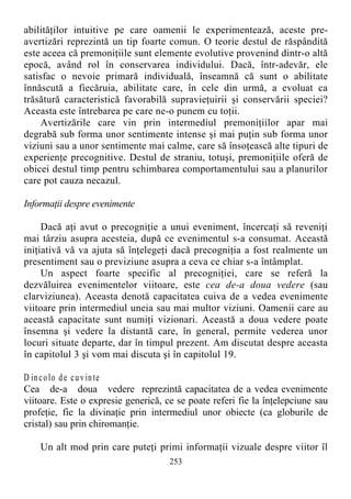 abilităţilor intuitive pe care oamenii le experimentează, aceste pre-
avertizări reprezintă un tip foarte comun. O teorie destul de răspândită
este aceea că premoniţiile sunt elemente evolutive provenind dintr-o altă
epocă, având rol în conservarea individului. Dacă, într-adevăr, ele
satisfac o nevoie primară individuală, înseamnă că sunt o abilitate
înnăscută a fiecăruia, abilitate care, în cele din urmă, a evoluat ca
trăsătură caracteristică favorabilă supravieţuirii şi conservării speciei?
Aceasta este întrebarea pe care ne-o punem cu toţii.
Avertizările care vin prin intermediul premoniţiilor apar mai
degrabă sub forma unor sentimente intense şi mai puţin sub forma unor
viziuni sau a unor sentimente mai calme, care să însoţească alte tipuri de
experienţe precognitive. Destul de straniu, totuşi, premoniţiile oferă de
obicei destul timp pentru schimbarea comportamentului sau a planurilor
care pot cauza necazul.
Informaţii despre evenimente
Dacă aţi avut o precogniţie a unui eveniment, încercaţi să reveniţi
mai târziu asupra acesteia, după ce evenimentul s-a consumat. Această
iniţiativă vă va ajuta să înţelegeţi dacă precogniţia a fost realmente un
presentiment sau o previziune asupra a ceva ce chiar s-a întâmplat.
Un aspect foarte specific al precogniţiei, care se referă la
dezvăluirea evenimentelor viitoare, este cea de-a doua vedere (sau
clarviziunea). Aceasta denotă capacitatea cuiva de a vedea evenimente
viitoare prin intermediul uneia sau mai multor viziuni. Oamenii care au
această capacitate sunt numiţi vizionari. Această a doua vedere poate
însemna şi vedere la distantă care, în general, permite vederea unor
locuri situate departe, dar în timpul prezent. Am discutat despre aceasta
în capitolul 3 şi vom mai discuta şi în capitolul 19.
D incolo de cuvinte
Cea de-a doua vedere reprezintă capacitatea de a vedea evenimente
viitoare. Este o expresie generică, ce se poate referi fie la înţelepciune sau
profeţie, fie la divinaţie prin intermediul unor obiecte (ca globurile de
cristal) sau prin chiromanţie.
Un alt mod prin care puteţi primi informaţii vizuale despre viitor îl
253
 