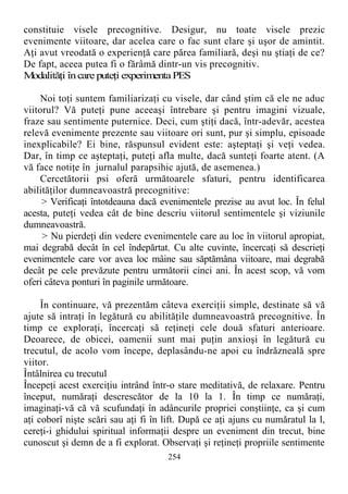 constituie visele precognitive. Desigur, nu toate visele prezic
evenimente viitoare, dar acelea care o fac sunt clare şi uşor de amintit.
Aţi avut vreodată o experienţă care părea familiară, deşi nu ştiaţi de ce?
De fapt, aceea putea fi o fărâmă dintr-un vis precognitiv.
Modalităţi încareputeţi experimentaPES
Noi toţi suntem familiarizaţi cu visele, dar când ştim că ele ne aduc
viitorul? Vă puteţi pune aceeaşi întrebare şi pentru imagini vizuale,
fraze sau sentimente puternice. Deci, cum ştiţi dacă, într-adevăr, acestea
relevă evenimente prezente sau viitoare ori sunt, pur şi simplu, episoade
inexplicabile? Ei bine, răspunsul evident este: aşteptaţi şi veţi vedea.
Dar, în timp ce aşteptaţi, puteţi afla multe, dacă sunteţi foarte atent. (A
vă face notiţe în jurnalul parapsihic ajută, de asemenea.)
Cercetătorii psi oferă următoarele sfaturi, pentru identificarea
abilităţilor dumneavoastră precognitive:
> Verificaţi întotdeauna dacă evenimentele prezise au avut loc. În felul
acesta, puteţi vedea cât de bine descriu viitorul sentimentele şi viziunile
dumneavoastră.
> Nu pierdeţi din vedere evenimentele care au loc în viitorul apropiat,
mai degrabă decât în cel îndepărtat. Cu alte cuvinte, încercaţi să descrieţi
evenimentele care vor avea loc mâine sau săptămâna viitoare, mai degrabă
decât pe cele prevăzute pentru următorii cinci ani. În acest scop, vă vom
oferi câteva ponturi în paginile următoare.
În continuare, vă prezentăm câteva exerciţii simple, destinate să vă
ajute să intraţi în legătură cu abilităţile dumneavoastră precognitive. În
timp ce exploraţi, încercaţi să reţineţi cele două sfaturi anterioare.
Deoarece, de obicei, oamenii sunt mai puţin anxioşi în legătură cu
trecutul, de acolo vom începe, deplasându-ne apoi cu îndrăzneală spre
viitor.
Întâlnirea cu trecutul
Începeţi acest exerciţiu intrând într-o stare meditativă, de relaxare. Pentru
început, număraţi descrescător de la 10 la 1. În timp ce număraţi,
imaginaţi-vă că vă scufundaţi în adâncurile propriei conştiinţe, ca şi cum
aţi coborî nişte scări sau aţi fi în lift. După ce aţi ajuns cu număratul la l,
cereţi-i ghidului spiritual informaţii despre un eveniment din trecut, bine
cunoscut şi demn de a fi explorat. Observaţi şi reţineţi propriile sentimente
254
 