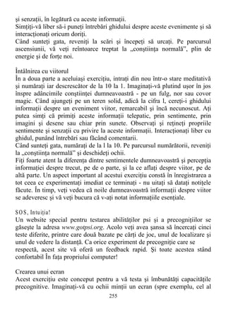 şi senzaţii, în legătură cu aceste informaţii.
Simţiţi-vă liber să-i puneţi întrebări ghidului despre aceste evenimente şi să
interacţionaţi oricum doriţi.
Când sunteţi gata, reveniţi la scări şi începeţi să urcaţi. Pe parcursul
ascensiunii, vă veţi reîntoarce treptat la „conştiinţa normală”, plin de
energie şi de forţe noi.
Întâlnirea cu viitorul
În a doua parte a aceluiaşi exerciţiu, intraţi din nou într-o stare meditativă
şi număraţi iar descrescător de la 10 la 1. Imaginaţi-vă plutind uşor în jos
înspre adâncimile conştiinţei dumneavoastră - pe un fulg, nor sau covor
magic. Când ajungeţi pe un teren solid, adică la cifra l, cereţi-i ghidului
informaţii despre un eveniment viitor, remarcabil şi încă necunoscut. Aţi
putea simţi că primiţi aceste informaţii telepatic, prin sentimente, prin
imagini şi desene sau chiar prin sunete. Observaţi şi reţineţi propriile
sentimente şi senzaţii cu privire la aceste informaţii. Interacţionaţi liber cu
ghidul, punând întrebări sau făcând comentarii.
Când sunteţi gata, număraţi de la l la 10. Pe parcursul numărătorii, reveniţi
la „conştiinţa normală” şi deschideţi ochii.
Fiţi foarte atent la diferenţa dintre sentimentele dumneavoastră şi percepţia
informaţiei despre trecut, pe de o parte, şi la ce aflaţi despre viitor, pe de
altă parte. Un aspect important al acestui exerciţiu constă în înregistrarea a
tot ceea ce experimentaţi imediat ce terminaţi - nu uitaţi să dataţi notiţele
făcute. În timp, veţi vedea că noile dumneavoastră informaţii despre viitor
se adeveresc şi vă veţi bucura că v-aţi notat informaţiile esenţiale.
SO S, Intuiţia!
Un website special pentru testarea abilităţilor psi şi a precogniţiilor se
găseşte la adresa www.gotpsi.org. Acolo veţi avea şansa să încercaţi cinci
teste diferite, printre care două bazate pe cărţi de joc, unul de localizare şi
unul de vedere la distanţă. Ca orice experiment de precogniţie care se
respectă, acest site vă oferă un feedback rapid. Şi toate acestea stând
confortabil În faţa propriului computer!
Crearea unui ecran
Acest exerciţiu este conceput pentru a vă testa şi îmbunătăţi capacităţile
precognitive. Imaginaţi-vă cu ochii minţii un ecran (spre exemplu, cel al
255
 