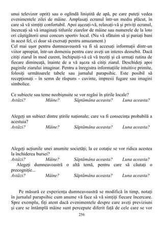 unui televizor oprit) sau o oglindă liniştită de apă, pe care puteţi vedea
evenimentele zilei de mâine. Amplasaţi ecranul într-un mediu plăcut, în
care să vă simţiţi confortabil. Apoi aşezaţi-vă, relaxaţi-vă şi priviţi ecranul,
încercaţi să vă imaginaţi titlurile ziarelor de mâine sau numerele de la loto
ori câştigătorii unui concurs sportiv local. (Nu vă sfătuim să şi pariaţi bani
în acest fel, ci doar să exersaţi pentru amuzament.)
Cel mai uşor pentru dumneavoastră va fi să accesaţi informaţii dintr-un
viitor apropiat, într-un domeniu pentru care aveţi un interes deosebit. Dacă
citiţi ziarul în mod curent, închipuiţi-vă că vă treziţi şi că urmaţi rutina de
fiecare dimineaţă, înainte de a vă aşeza să citiţi ziarul. Deschideţi apoi
paginile ziarului imaginar. Pentru a înregistra informaţiile intuitive primite,
folosiţi următoarele tabele sau jurnalul parapsihic. Este posibil să
recepţionaţi - în semn de răspuns - cuvinte, impresii fugare sau imagini
simbolice.
Ce subiecte sau teme neobişnuite se vor regăsi în ştirile locale?
Astăzi? Mâine? Săptămâna aceasta? Luna aceasta?
Alegeţi un subiect dintre ştirile naţionale; care va fi consecinţa probabilă a
acestuia?
Astăzi? Mâine? Săptămâna aceasta? Luna aceasta?
Alegeţi acţiunile unei anumite societăţi; la ce cotaţie se vor ridica acestea
la închiderea bursei?
Astăzi? Mâine? Săptămâna aceasta? Luna aceasta?
Alegeţi dumneavoastră o altă temă, pentru care să căutaţi o
precogniţie...
Astăzi? Mâine? Săptămâna aceasta? Luna aceasta?
Pe măsură ce experienţa dumneavoastră se modifică în timp, notaţi
în jurnalul parapsihic cum anume vă face să vă simţiţi fiecare încercare.
Spre exemplu, fiţi atent dacă evenimentele despre care aveţi previziuni
şi care se întâmplă mâine sunt percepute diferit faţă de cele care se vor
256
 
