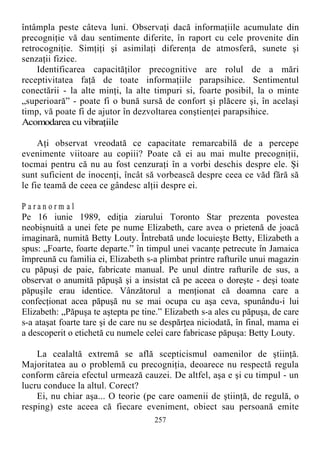 întâmpla peste câteva luni. Observaţi dacă informaţiile acumulate din
precogniţie vă dau sentimente diferite, în raport cu cele provenite din
retrocogniţie. Simţiţi şi asimilaţi diferenţa de atmosferă, sunete şi
senzaţii fizice.
Identificarea capacităţilor precognitive are rolul de a mări
receptivitatea faţă de toate informaţiile parapsihice. Sentimentul
conectării - la alte minţi, la alte timpuri si, foarte posibil, la o minte
„superioară” - poate fi o bună sursă de confort şi plăcere şi, în acelaşi
timp, vă poate fi de ajutor în dezvoltarea conştienţei parapsihice.
Acomodarea cu vibraţiile
Aţi observat vreodată ce capacitate remarcabilă de a percepe
evenimente viitoare au copiii? Poate că ei au mai multe precogniţii,
tocmai pentru că nu au fost cenzuraţi în a vorbi deschis despre ele. Şi
sunt suficient de inocenţi, încât să vorbească despre ceea ce văd fără să
le fie teamă de ceea ce gândesc alţii despre ei.
P a r a n o r m a l
Pe 16 iunie 1989, ediţia ziarului Toronto Star prezenta povestea
neobişnuită a unei fete pe nume Elizabeth, care avea o prietenă de joacă
imaginară, numită Betty Louty. Întrebată unde locuieşte Betty, Elizabeth a
spus: „Foarte, foarte departe.” în timpul unei vacanţe petrecute în Jamaica
împreună cu familia ei, Elizabeth s-a plimbat printre rafturile unui magazin
cu păpuşi de paie, fabricate manual. Pe unul dintre rafturile de sus, a
observat o anumită păpuşă şi a insistat că pe aceea o doreşte - deşi toate
păpuşile erau identice. Vânzătorul a menţionat că doamna care a
confecţionat acea păpuşă nu se mai ocupa cu aşa ceva, spunându-i lui
Elizabeth: „Păpuşa te aştepta pe tine.” Elizabeth s-a ales cu păpuşa, de care
s-a ataşat foarte tare şi de care nu se despărţea niciodată, în final, mama ei
a descoperit o etichetă cu numele celei care fabricase păpuşa: Betty Louty.
La cealaltă extremă se află scepticismul oamenilor de ştiinţă.
Majoritatea au o problemă cu precogniţia, deoarece nu respectă regula
conform căreia efectul urmează cauzei. De altfel, aşa e şi cu timpul - un
lucru conduce la altul. Corect?
Ei, nu chiar aşa... O teorie (pe care oamenii de ştiinţă, de regulă, o
resping) este aceea că fiecare eveniment, obiect sau persoană emite
257
 