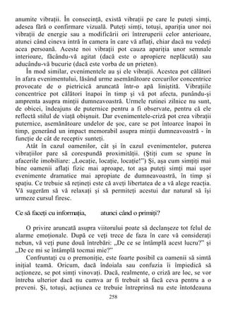 anumite vibraţii. În consecinţă, există vibraţii pe care le puteţi simţi,
adesea fără o confirmare vizuală. Puteţi simţi, totuşi, apariţia unor noi
vibraţii de energie sau a modificării ori întreruperii celor anterioare,
atunci când cineva intră în camera în care vă aflaţi, chiar dacă nu vedeţi
acea persoană. Aceste noi vibraţii pot cauza apariţia unor semnale
interioare, făcându-vă agitat (dacă este o apropiere neplăcută) sau
aducându-vă bucurie (dacă este vorba de un prieten).
În mod similar, evenimentele au şi ele vibraţii. Acestea pot călători
în afara evenimentului, lăsând urme asemănătoare cercurilor concentrice
provocate de o pietricică aruncată într-o apă liniştită. Vibraţiile
concentrice pot călători înapoi în timp şi vă pot afecta, punându-şi
amprenta asupra minţii dumneavoastră. Urmele rutinei zilnice nu sunt,
de obicei, îndeajuns de puternice pentru a fi observate, pentru că ele
reflectă stilul de viaţă obişnuit. Dar evenimentele-criză pot crea vibraţii
puternice, asemănătoare undelor de şoc, care se pot întoarce înapoi în
timp, generând un impact memorabil asupra minţii dumneavoastră - în
funcţie de cât de receptiv sunteţi.
Atât în cazul oamenilor, cât şi în cazul evenimentelor, puterea
vibraţiilor pare să corespundă proximităţii. (Ştiţi cum se spune în
afacerile imobiliare: „Locaţie, locaţie, locaţie!”) Şi, aşa cum simţiţi mai
bine oamenii aflaţi fizic mai aproape, tot aşa puteţi simţi mai uşor
evenimente dramatice mai apropiate de dumneavoastră, în timp şi
spaţiu. Ce trebuie să reţineţi este că aveţi libertatea de a vă alege reacţia.
Vă sugerăm să vă relaxaţi şi să permiteţi acestui dar natural să îşi
urmeze cursul firesc.
Ce să faceţi cu informaţia, atunci când o primiţi?
O privire aruncată asupra viitorului poate să declanşeze tot felul de
alarme emoţionale. După ce veţi trece de faza în care vă consideraţi
nebun, vă veţi pune două întrebări: „De ce se întâmplă acest lucru?” şi
„De ce mi se întâmplă tocmai mie?”
Confruntaţi cu o premoniţie, este foarte posibil ca oamenii să simtă
iniţial teamă. Oricum, dacă îndoiala sau confuzia îi împiedică să
acţioneze, se pot simţi vinovaţi. Dacă, realmente, o criză are loc, se vor
întreba ulterior dacă nu cumva ar fi trebuit să facă ceva pentru a o
preveni. Şi, totuşi, acţiunea ce trebuie întreprinsă nu este întotdeauna
258
 