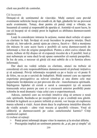 clară sau posibil de controlat.
C ăi încurcate
Detaşaţi-vă de sentimentul de vinovăţie. Mulţi oameni care prevăd
evenimente nefericite încep să creadă că, de fapt, gândurile lor au provocat
acele evenimente. Totuşi, doar pentru că puteţi simţi o vibraţie, nu
înseamnă că sunteţi şi responsabil de apariţia ei. Amintiţi-vă acest lucru, în
caz că începeţi să vă simţiţi prost în legătură cu abilitatea dumneavoastră
intuitivă.
Luaţi în considerare intrarea în acţiune, numai dacă soluţia vă apare
cu claritate în faţă. Învăţaţi să aveţi încredere în propria intuiţie. Dacă
simţiţi că, într-adevăr, puteţi ajuta pe cineva, faceti-o - fără a menţiona
(în măsura în care acest lucru e posibil) că sursa dumneavoastră de
informaţii a fost de origine parapsihică. Pentru a oferi cuiva sfaturi din
senin, trebuie să fiţi dispus să vă expuneţi riscului de a fi penibil; însă şi
mai nebuneşte ar suna dacă le-aţi spune oamenilor că sunteţi parapsihic.
În loc de asta, e necesar să găsiţi căi mai subtile de a le furniza altora
informaţii.
Dar dacă nu vedeţi soluţia cu claritate, atunci nu trebuie să
consideraţi că este responsabilitatea dumneavoastră să preluaţi iniţiativa
şi să acţionaţi. Priviţi informaţia receptată ca pe o lecţie ce vă poate fi
de folos, nu ca pe o sarcină de îndeplinit. Mulţi oameni care au raportat
experienţe precognitive au relevat simultan şi una dintre cele mai
importante învăţăminte ce pot proveni din ele - transformarea spirituală.
Înţelegerea faptului că există o sursă a cunoaşterii (şi că aceasta
transcende orice putere pe care ei o crezuseră anterior posibilă) poate
schimba în mod dramatic viaţa celui care o experimentează.
Adesea, oamenii care au revelaţii intuitive aleg să urmeze o nouă
cale spirituală, bazându-se pe receptivitate şi pe o credinţă nou găsită.
Intrând în legătură cu o putere infinită şi eternă, vor începe să exploreze
marea schemă a vieţii. Acest drum duce la explorarea intuiţiilor dincolo
de vieţile actuale - către vieţi trecute şi (posibil) viitoare. Vreţi să
călătoriţi şi dumneavoastră pe calea cameleonului karmic? Citiţi
următorul capitol.
Ce trebuie să reţineţi:
> Puteţi primi informaţii despre viitor în maniere şi la niveluri diferite.
> Precogniţia implică un sentiment puternic de „a şti, pur şi simplu” că
259
 