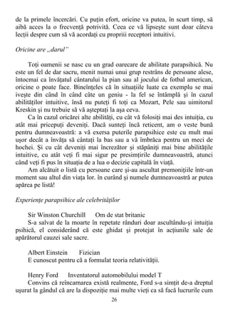 de la primele încercări. Cu puţin efort, oricine va putea, în scurt timp, să
aibă acces la o frecvenţă potrivită. Ceea ce vă lipseşte sunt doar câteva
lecţii despre cum să vă acordaţi cu propriii receptori intuitivi.
Oricine are „darul”
Toţi oamenii se nasc cu un grad oarecare de abilitate parapsihică. Nu
este un fel de dar sacru, menit numai unui grup restrâns de persoane alese,
întocmai ca învăţatul cântarului la pian sau al jocului de fotbal american,
oricine o poate face. Bineînţeles că în situaţiile luate ca exemplu se mai
iveşte din când în când câte un geniu - la fel se întâmplă şi în cazul
abilităţilor intuitive, însă nu puteţi fi toţi ca Mozart, Pele sau uimitorul
Kreskin şi nu trebuie să vă aşteptaţi la aşa ceva.
Ca în cazul oricărei alte abilităţi, cu cât vă folosiţi mai des intuiţia, cu
atât mai pricepuţi deveniţi. Dacă sunteţi încă reticent, am o veste bună
pentru dumneavoastră: a vă exersa puterile parapsihice este cu mult mai
uşor decât a învăţa să cântaţi la bas sau a vă îmbrăca pentru un meci de
hochei. Şi cu cât deveniţi mai încrezător şi stăpâniţi mai bine abilităţile
intuitive, cu atât veţi fi mai sigur pe presimţirile dumneavoastră, atunci
când veţi fi pus în situaţia de a lua o decizie capitală în viaţă.
Am alcătuit o listă cu persoane care şi-au ascultat premoniţiile într-un
moment sau altul din viaţa lor. în curând şi numele dumneavoastră ar putea
apărea pe listă!
Experienţe parapsihice ale celebrităţilor
Sir Winston Churchill Om de stat britanic
S-a salvat de la moarte în repetate rânduri doar ascultându-şi intuiţia
psihică, el considerând că este ghidat şi protejat în acţiunile sale de
apărătorul cauzei sale sacre.
Albert Einstein Fizician
E cunoscut pentru că a formulat teoria relativităţii.
Henry Ford Inventatorul automobilului model T
Convins că reîncarnarea există realmente, Ford s-a simţit de-a dreptul
uşurat la gândul că are la dispoziţie mai multe vieţi ca să facă lucrurile cum
26
 