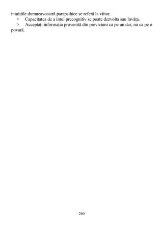 intuiţiile dumneavoastră parapsihice se referă la viitor.
> Capacitatea de a intui precognitiv se poate dezvolta sau învăţa.
> Acceptaţi informaţia provenită din previziuni ca pe un dar, nu ca pe o
povară.
260
 