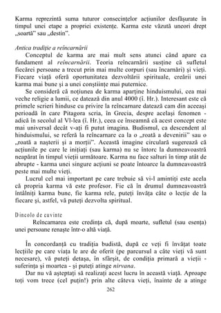 Karma reprezintă suma tuturor consecinţelor acţiunilor desfăşurate în
timpul unei etape a propriei existenţe. Karma este văzută uneori drept
„soartă” sau „destin”.
Antica tradiţie a reîncarnării
Conceptul de karma are mai mult sens atunci când apare ca
fundament al reîncarnării. Teoria reîncarnării susţine că sufletul
fiecărei persoane a trecut prin mai multe corpuri (sau încarnări) şi vieţi.
Fiecare viaţă oferă oportunitatea dezvoltării spirituale, creării unei
karma mai bune şi a unei conştiinţe mai puternice.
Se consideră că noţiunea de karma aparţine hinduismului, cea mai
veche religie a lumii, ce datează din anul 4000 (î. Hr.). Interesant este că
primele scrieri hinduse cu privire la reîncarnare datează cam din aceeaşi
perioadă în care Pitagora scria, în Grecia, despre acelaşi fenomen -
adică în secolul al Vl-lea (î. Hr.), ceea ce înseamnă că acest concept este
mai universal decât v-aţi fi putut imagina. Budismul, ca descendent al
hinduismului, se referă la reîncarnare ca la o „roată a devenirii” sau o
„roată a naşterii şi a morţii”. Această imagine circulară sugerează că
acţiunile pe care le iniţiaţi (sau karma) nu se întorc la dumneavoastră
neapărat în timpul vieţii următoare. Karma nu face salturi în timp atât de
abrupte - karma unei singure acţiuni se poate întoarce la dumneavoastră
peste mai multe vieţi.
Lucrul cel mai important pe care trebuie să vi-l amintiţi este acela
că propria karma vă este profesor. Fie că în drumul dumneavoastră
întâlniţi karma bune, fie karma rele, puteţi învăţa câte o lecţie de la
fiecare şi, astfel, vă puteţi dezvolta spiritual.
D incolo de cuvinte
Reîncarnarea este credinţa că, după moarte, sufletul (sau esenţa)
unei persoane renaşte într-o altă viaţă.
În concordanţă cu tradiţia budistă, după ce veţi fi învăţat toate
lecţiile pe care viaţa le are de oferit (pe parcursul a câte vieţi vă sunt
necesare), vă puteţi detaşa, în sfârşit, de condiţia primară a vieţii -
suferinţa şi moartea - şi puteţi atinge nirvana.
Dar nu vă aşteptaţi să realizaţi acest lucru în această viaţă. Aproape
toţi vom trece (cel puţin!) prin alte câteva vieţi, înainte de a atinge
262
 