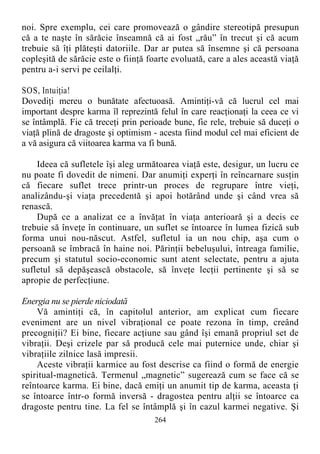noi. Spre exemplu, cei care promovează o gândire stereotipă presupun
că a te naşte în sărăcie înseamnă că ai fost „rău” în trecut şi că acum
trebuie să îţi plăteşti datoriile. Dar ar putea să însemne şi că persoana
copleşită de sărăcie este o fiinţă foarte evoluată, care a ales această viaţă
pentru a-i servi pe ceilalţi.
SOS, Intuiţia!
Dovediţi mereu o bunătate afectuoasă. Amintiţi-vă că lucrul cel mai
important despre karma îl reprezintă felul în care reacţionaţi la ceea ce vi
se întâmplă. Fie că treceţi prin perioade bune, fie rele, trebuie să duceţi o
viaţă plină de dragoste şi optimism - acesta fiind modul cel mai eficient de
a vă asigura că viitoarea karma va fi bună.
Ideea că sufletele îşi aleg următoarea viaţă este, desigur, un lucru ce
nu poate fi dovedit de nimeni. Dar anumiţi experţi în reîncarnare susţin
că fiecare suflet trece printr-un proces de regrupare între vieţi,
analizându-şi viaţa precedentă şi apoi hotărând unde şi când vrea să
renască.
După ce a analizat ce a învăţat în viaţa anterioară şi a decis ce
trebuie să înveţe în continuare, un suflet se întoarce în lumea fizică sub
forma unui nou-născut. Astfel, sufletul ia un nou chip, aşa cum o
persoană se îmbracă în haine noi. Părinţii bebeluşului, întreaga familie,
precum şi statutul socio-economic sunt atent selectate, pentru a ajuta
sufletul să depăşească obstacole, să înveţe lecţii pertinente şi să se
apropie de perfecţiune.
Energia nu se pierde niciodată
Vă amintiţi că, în capitolul anterior, am explicat cum fiecare
eveniment are un nivel vibraţional ce poate rezona în timp, creând
precogniţii? Ei bine, fiecare acţiune sau gând îşi emană propriul set de
vibraţii. Deşi crizele par să producă cele mai puternice unde, chiar şi
vibraţiile zilnice lasă impresii.
Aceste vibraţii karmice au fost descrise ca fiind o formă de energie
spiritual-magnetică. Termenul „magnetic” sugerează cum se face că se
reîntoarce karma. Ei bine, dacă emiţi un anumit tip de karma, aceasta ţi
se întoarce într-o formă inversă - dragostea pentru alţii se întoarce ca
dragoste pentru tine. La fel se întâmplă şi în cazul karmei negative. Şi
264
 