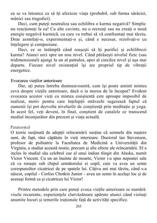 ea se va întoarce ca să îţi afecteze viaţa (probabil, sub forma sărăciei,
mâniei sau tragediei).
Deci, cum puteţi neutraliza sau echilibra o karma negativă? Simplu:
nu reacţionaţi la ea! Cu alte cuvinte, nu o recreaţi sau nu creaţi o nouă
energie negativă karmică, cu care va trebui să vă confruntaţi mai târziu.
Doar asimilaţi-o, experimentaţi-o şi, când e necesar, rezolvaţi-o cu
înţelegere şi compasiune.
Deci, ce se întâmplă când reuşeşti să îţi purifici şi echilibrezi
karma? Atunci urci spre un nou nivel. Când părăseşti nivelul fizic (sau
tridimensional) ajungi la un al patrulea, apoi al cincilea nivel şi aşa mai
departe. Fiecare nivel existenţial îşi are propriul tip de vibraţii
energetice.
Evocarea vieţilor anterioare
Dar, aţi putea întreba dumneavoastră, cum îşi poate aminti mintea
ceva despre vieţile anterioare, dacă o ia mereu de la început? Evident
evocarea acestor vieţi cu mintea conştientă este aproape imposibil de
realizat, motiv pentru care înţelepţii străvechi sugerează faptul că
oamenii îşi pot dezvolta nivelurile de conştienţă prin meditaţie şi yoga.
În acest fel, veţi deveni, în final, conştient de canalele ce transcend
mediul înconjurător din prezent şi viaţa actuală.
Paranorm al
O teorie susţinută de adepţii reîncarnării susţine că semnele din naştere
sunt, de fapt, răni căpătate în vieţi interioare. Doctorul lan Stevenson,
profesor de psihiatrie la Facultatea de Medicină a Universităţii din
Virginia, a studiat această teorie, precum şi alte efecte ale reîncarnării. El a
inclus în studiul său celebrul caz al unui indian tlingit din Alaska, numit
Victor Vincent. Cu un an înainte de moarte, Victor i-a spus nepoatei sale
că va renaşte sub chipul următorului ei copil, care va avea un semn
corespunzător cicatricei de pe spatele lui. Câţiva ani mai târziu, când s-a
născut, copilul - Corliss Chotkin Junior - avea un semn în acelaşi loc şi de
aceeaşi formă ca şi cicatricea lui Victor!
Printre metodele prin care puteţi evoca vieţile anterioare se numără:
visele recurente, experienţele clarvăzătoare apărute atunci când vizitaţi
anumite locuri şi temerile iraţionale faţă de activităţi specifice.
265
 