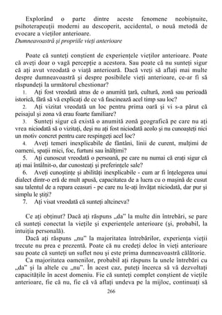 Explorând o parte dintre aceste fenomene neobişnuite,
psihoterapeuţii moderni au descoperit, accidental, o nouă metodă de
evocare a vieţilor anterioare.
Dumneavoastră şi propriile vieţi anterioare
Poate că sunteţi conştient de experienţele vieţilor anterioare. Poate
că aveţi doar o vagă percepţie a acestora. Sau poate că nu sunteţi sigur
că aţi avut vreodată o viaţă anterioară. Dacă vreţi să aflaţi mai multe
despre dumneavoastră şi despre posibilele vieţi anterioare, ce-ar fi să
răspundeţi la următorul chestionar?
1. Aţi fost vreodată atras de o anumită ţară, cultură, zonă sau perioadă
istorică, fără să vă explicaţi de ce vă fascinează acel timp sau loc?
2. Aţi vizitat vreodată un loc pentru prima oară şi vi s-a părut că
peisajul şi zona vă erau foarte familiare?
3. Sunteţi sigur că există o anumită zonă geografică pe care nu aţi
vrea niciodată să o vizitaţi, deşi nu aţi fost niciodată acolo şi nu cunoaşteţi nici
un motiv concret pentru care respingeţi acel loc?
4. Aveţi temeri inexplicabile de fântâni, linii de curent, mulţimi de
oameni, spaţii mici, foc, furtuni sau înălţimi?
5. Aţi cunoscut vreodată o persoană, pe care nu numai că eraţi sigur că
aţi mai întâlnit-o, dar cunosteaţi şi preferinţele sale?
6. Aveţi cunoştinţe şi abilităţi inexplicabile - cum ar fi înţelegerea unui
dialect dintr-o eră de mult apusă, capacitatea de a lucra cu o maşină de cusut
sau talentul de a repara ceasuri - pe care nu le-aţi învăţat niciodată, dar pur şi
simplu le ştiţi?
7. Aţi visat vreodată că sunteţi altcineva?
Ce aţi obţinut? Dacă aţi răspuns „da” la multe din întrebări, se pare
că sunteţi conectat la vieţile şi experienţele anterioare (şi, probabil, la
intuiţia personală).
Dacă aţi răspuns „nu” la majoritatea întrebărilor, experienţa vieţii
trecute nu prea e prezentă. Poate că nu credeţi deloc în vieţi anterioare
sau poate că sunteţi un suflet nou şi este prima dumneavoastră călătorie.
Ca majoritatea oamenilor, probabil aţi răspuns la unele întrebări cu
„da” şi la altele cu „nu”. În acest caz, puteţi încerca să vă dezvoltaţi
capacităţile în acest domeniu. Fie că sunteţi complet conştient de vieţile
anterioare, fie că nu, fie că vă aflaţi undeva pe la mijloc, continuaţi să
266
 