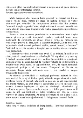 citiţi, ca să aflaţi mai multe despre trecut şi despre cum vă poate ajuta să
mergeţi înainte întoarcerea în timp.
Terapia regresiei într-o viaţă anterioară
Mulţi terapeuţi din întreaga lume practică în prezent un tip de
terapie relativ nouă, bazata pe ideea că lecţiile învăţate în vieţile
anterioare pot contribui la soluţionarea provocărilor din prezent.
Denumită terapia regresiei într-o viaţă anterioară, această metodă este
foarte utilă în conectarea traumelor din vieţile precedente cu problemele
vieţii actuale.
Pentru a rezolva aceste probleme de interconexiune între vieţile
trecute şi cea prezentă, terapeutul conduce pacientul într-o stare
modificată de conştiinţă, de obicei printr-o formă de hipnoză sau
relaxare progresivă. El face, apoi, o sugestie de genul: „Să ne întoarcem
în perioada când această problemă (fobie, teamă, traumă) a început.”
Pacientul va recepta spontan o imagine sau un sentiment care va indica
viaţa respectivă.
O asemenea şedinţă durează între 60 şi 90 de minute. În calitate de
client, sunteţi conştient de tot ce se întâmplă. Vă veţi simţi ca şi cum aţi
fi în două locuri deodată sau aţi privi un film în care trăiţi cu senzaţia că
acţiunea are loc pe ecran (un fel de realitate virtuală ce se desfăşoară în
propria casă). După aceea, vă veţi aminti tot - deşi, de regulă, terapeuţii
înregistrează şedinţa şi vă dau caseta. Terapeutul va discuta, de
asemenea, despre viaţa anterioară care vi s-a revelat şi despre
provocările din prezent.
Pe măsură ce dezvăluiţi şi înţelegeţi problema apărută în viaţa
anterioară şi încercaţi să îi descoperiţi efectele asupra situaţiei actuale,
problema începe să dispară. Mai mult, se pare că, cu cât experimentaţi
mai multe regresii, cu atât creşte şi capacitatea de a vă înţelege viaţa
actuală. Această înţelegere vă ajută sa eliminaţi obiceiurile şi
credinţele negative. Spre exemplu, cineva cu o fobie gravă (cum ar fi
teama de apă sau înălţimi) ar putea beneficia din plin de terapia
regresiei în vieţile anterioare. Ar putea descoperi că într-o altă viaţă a
murit înecată, acest lucru ajutând-o să îşi îndepărteze teama şi fobia.
D incolo de cuvinte
Fobia este o teama iraţională şi inexplicabilă. Termenul psihosomatic
267
 