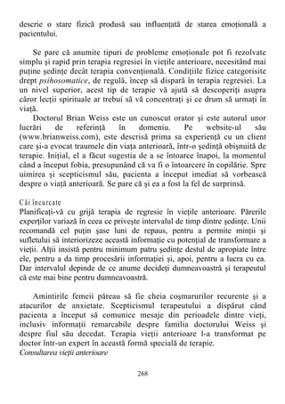 descrie o stare fizică produsă sau influenţată de starea emoţională a
pacientului.
Se pare că anumite tipuri de probleme emoţionale pot fi rezolvate
simplu şi rapid prin terapia regresiei în vieţile anterioare, necesitând mai
puţine şedinţe decât terapia convenţională. Condiţiile fizice categorisite
drept psihosomatice, de regulă, încep să dispară în terapia regresiei. La
un nivel superior, acest tip de terapie vă ajută să descoperiţi asupra
căror lecţii spirituale ar trebui să vă concentraţi şi ce drum să urmaţi în
viaţă.
Doctorul Brian Weiss este un cunoscut orator şi este autorul unor
lucrări de referinţă în domeniu. Pe website-ul său
(www.brianweiss.com), este descrisă prima sa experienţă cu un client
care şi-a evocat traumele din viaţa anterioară, într-o şedinţă obişnuită de
terapie. Iniţial, el a făcut sugestia de a se întoarce înapoi, la momentul
când a început fobia, presupunând că va fi o întoarcere în copilărie. Spre
uimirea şi scepticismul său, pacienta a început imediat să vorbească
despre o viaţă anterioară. Se pare că şi ea a fost la fel de surprinsă.
C ăi încurcate
Planificaţi-vă cu grijă terapia de regresie în vieţile anterioare. Părerile
experţilor variază în ceea ce priveşte intervalul de timp dintre şedinţe. Unii
recomandă cel puţin şase luni de repaus, pentru a permite minţii şi
sufletului să interiorizeze această informaţie cu potenţial de transformare a
vieţii. Alţii insistă pentru minimum patru şedinţe destul de apropiate între
ele, pentru a da timp procesării informaţiei şi, apoi, pentru a lucra cu ea.
Dar intervalul depinde de ce anume decideţi dumneavoastră şi terapeutul
că este mai bine pentru dumneavoastră.
Amintirile femeii păreau să fie cheia coşmarurilor recurente şi a
atacurilor de anxietate. Scepticismul terapeutului a dispărut când
pacienta a început să comunice mesaje din perioadele dintre vieţi,
inclusiv informaţii remarcabile despre familia doctorului Weiss şi
despre fiul său decedat. Terapia vieţii anterioare l-a transformat pe
doctor într-un expert în această formă specială de terapie.
Consultarea vieţii anterioare
268
 