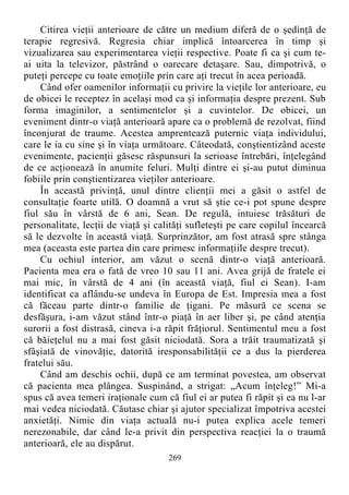 Citirea vieţii anterioare de către un medium diferă de o şedinţă de
terapie regresivă. Regresia chiar implică întoarcerea în timp şi
vizualizarea sau experimentarea vieţii respective. Poate fi ca şi cum te-
ai uita la televizor, păstrând o oarecare detaşare. Sau, dimpotrivă, o
puteţi percepe cu toate emoţiile prin care aţi trecut în acea perioadă.
Când ofer oamenilor informaţii cu privire la vieţile lor anterioare, eu
de obicei le receptez în acelaşi mod ca şi informaţia despre prezent. Sub
forma imaginilor, a sentimentelor şi a cuvintelor. De obicei, un
eveniment dintr-o viaţă anterioară apare ca o problemă de rezolvat, fiind
înconjurat de traume. Acestea amprentează puternic viaţa individului,
care le ia cu sine şi în viaţa următoare. Câteodată, conştientizând aceste
evenimente, pacienţii găsesc răspunsuri la serioase întrebări, înţelegând
de ce acţionează în anumite feluri. Mulţi dintre ei şi-au putut diminua
fobiile prin conştientizarea vieţilor anterioare.
În această privinţă, unul dintre clienţii mei a găsit o astfel de
consultaţie foarte utilă. O doamnă a vrut să ştie ce-i pot spune despre
fiul său în vârstă de 6 ani, Sean. De regulă, intuiesc trăsături de
personalitate, lecţii de viaţă şi calităţi sufleteşti pe care copilul încearcă
să le dezvolte în această viaţă. Surprinzător, am fost atrasă spre stânga
mea (aceasta este partea din care primesc informaţiile despre trecut).
Cu ochiul interior, am văzut o scenă dintr-o viaţă anterioară.
Pacienta mea era o fată de vreo 10 sau 11 ani. Avea grijă de fratele ei
mai mic, în vârstă de 4 ani (în această viaţă, fiul ei Sean). I-am
identificat ca aflându-se undeva în Europa de Est. Impresia mea a fost
că făceau parte dintr-o familie de ţigani. Pe măsură ce scena se
desfăşura, i-am văzut stând într-o piaţă în aer liber şi, pe când atenţia
surorii a fost distrasă, cineva i-a răpit frăţiorul. Sentimentul meu a fost
că băieţelul nu a mai fost găsit niciodată. Sora a trăit traumatizată şi
sfâşiată de vinovăţie, datorită iresponsabilităţii ce a dus la pierderea
fratelui său.
Când am deschis ochii, după ce am terminat povestea, am observat
că pacienta mea plângea. Suspinând, a strigat: „Acum înţeleg!” Mi-a
spus că avea temeri iraţionale cum că fiul ei ar putea fi răpit şi ea nu l-ar
mai vedea niciodată. Căutase chiar şi ajutor specializat împotriva acestei
anxietăţi. Nimic din viaţa actuală nu-i putea explica acele temeri
nerezonabile, dar când le-a privit din perspectiva reacţiei la o traumă
anterioară, ele au dispărut.
269
 