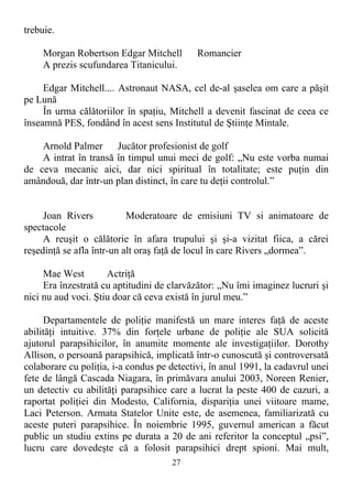 trebuie.
Morgan Robertson Edgar Mitchell Romancier
A prezis scufundarea Titanicului.
Edgar Mitchell.... Astronaut NASA, cel de-al şaselea om care a păşit
pe Lună
În urma călătoriilor în spaţiu, Mitchell a devenit fascinat de ceea ce
înseamnă PES, fondând în acest sens Institutul de Ştiinţe Mintale.
Arnold Palmer Jucător profesionist de golf
A intrat în transă în timpul unui meci de golf: „Nu este vorba numai
de ceva mecanic aici, dar nici spiritual în totalitate; este puţin din
amândouă, dar într-un plan distinct, în care tu deţii controlul.”
Joan Rivers Moderatoare de emisiuni TV si animatoare de
spectacole
A reuşit o călătorie în afara trupului şi şi-a vizitat fiica, a cărei
reşedinţă se afla într-un alt oraş faţă de locul în care Rivers „dormea”.
Mae West Actriţă
Era înzestrată cu aptitudini de clarvăzător: „Nu îmi imaginez lucruri şi
nici nu aud voci. Ştiu doar că ceva există în jurul meu.”
Departamentele de poliţie manifestă un mare interes faţă de aceste
abilităţi intuitive. 37% din forţele urbane de poliţie ale SUA solicită
ajutorul parapsihicilor, în anumite momente ale investigaţiilor. Dorothy
Allison, o persoană parapsihică, implicată într-o cunoscută şi controversată
colaborare cu poliţia, i-a condus pe detectivi, în anul 1991, la cadavrul unei
fete de lângă Cascada Niagara, în primăvara anului 2003, Noreen Renier,
un detectiv cu abilităţi parapsihice care a lucrat la peste 400 de cazuri, a
raportat poliţiei din Modesto, California, dispariţia unei viitoare mame,
Laci Peterson. Armata Statelor Unite este, de asemenea, familiarizată cu
aceste puteri parapsihice. În noiembrie 1995, guvernul american a făcut
public un studiu extins pe durata a 20 de ani referitor la conceptul „psi”,
lucru care dovedeşte că a folosit parapsihici drept spioni. Mai mult,
27
 