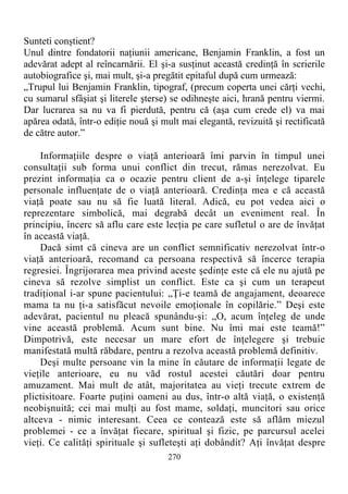 Sunteti conştient?
Unul dintre fondatorii naţiunii americane, Benjamin Franklin, a fost un
adevărat adept al reîncarnării. El şi-a susţinut această credinţă în scrierile
autobiografice şi, mai mult, şi-a pregătit epitaful după cum urmează:
„Trupul lui Benjamin Franklin, tipograf, (precum coperta unei cărţi vechi,
cu sumarul sfâşiat şi literele şterse) se odihneşte aici, hrană pentru viermi.
Dar lucrarea sa nu va fi pierdută, pentru că (aşa cum crede el) va mai
apărea odată, într-o ediţie nouă şi mult mai elegantă, revizuită şi rectificată
de către autor.”
Informaţiile despre o viaţă anterioară îmi parvin în timpul unei
consultaţii sub forma unui conflict din trecut, rămas nerezolvat. Eu
prezint informaţia ca o ocazie pentru client de a-şi înţelege tiparele
personale influenţate de o viaţă anterioară. Credinţa mea e că această
viaţă poate sau nu să fie luată literal. Adică, eu pot vedea aici o
reprezentare simbolică, mai degrabă decât un eveniment real. În
principiu, încerc să aflu care este lecţia pe care sufletul o are de învăţat
în această viaţă.
Dacă simt că cineva are un conflict semnificativ nerezolvat într-o
viaţă anterioară, recomand ca persoana respectivă să încerce terapia
regresiei. Îngrijorarea mea privind aceste şedinţe este că ele nu ajută pe
cineva să rezolve simplist un conflict. Este ca şi cum un terapeut
tradiţional i-ar spune pacientului: „Ţi-e teamă de angajament, deoarece
mama ta nu ţi-a satisfăcut nevoile emoţionale în copilărie.” Deşi este
adevărat, pacientul nu pleacă spunându-şi: „O, acum înţeleg de unde
vine această problemă. Acum sunt bine. Nu îmi mai este teamă!”
Dimpotrivă, este necesar un mare efort de înţelegere şi trebuie
manifestată multă răbdare, pentru a rezolva această problemă definitiv.
Deşi multe persoane vin la mine în căutare de informaţii legate de
vieţile anterioare, eu nu văd rostul acestei căutări doar pentru
amuzament. Mai mult de atât, majoritatea au vieţi trecute extrem de
plictisitoare. Foarte puţini oameni au dus, într-o altă viaţă, o existenţă
neobişnuită; cei mai mulţi au fost mame, soldaţi, muncitori sau orice
altceva - nimic interesant. Ceea ce contează este să aflăm miezul
problemei - ce a învăţat fiecare, spiritual şi fizic, pe parcursul acelei
vieţi. Ce calităţi spirituale şi sufleteşti aţi dobândit? Aţi învăţat despre
270
 