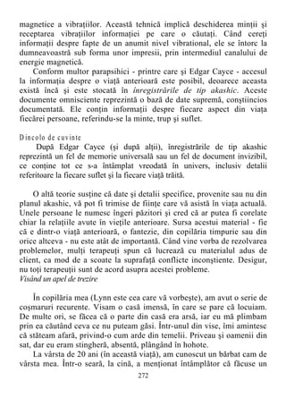 magnetice a vibraţiilor. Această tehnică implică deschiderea minţii şi
receptarea vibraţiilor informaţiei pe care o căutaţi. Când cereţi
informaţii despre fapte de un anumit nivel vibrational, ele se întorc la
dumneavoastră sub forma unor impresii, prin intermediul canalului de
energie magnetică.
Conform multor parapsihici - printre care şi Edgar Cayce - accesul
la informaţia despre o viaţă anterioară este posibil, deoarece aceasta
există încă şi este stocată în înregistrările de tip akashic. Aceste
documente omnisciente reprezintă o bază de date supremă, conştiincios
documentată. Ele conţin informaţii despre fiecare aspect din viaţa
fiecărei persoane, referindu-se la minte, trup şi suflet.
D incolo de cuvinte
După Edgar Cayce (şi după alţii), înregistrările de tip akashic
reprezintă un fel de memorie universală sau un fel de document invizibil,
ce conţine tot ce s-a întâmplat vreodată în univers, inclusiv detalii
referitoare la fiecare suflet şi la fiecare viaţă trăită.
O altă teorie susţine că date şi detalii specifice, provenite sau nu din
planul akashic, vă pot fi trimise de fiinţe care vă asistă în viaţa actuală.
Unele persoane le numesc îngeri păzitori şi cred că ar putea fi corelate
chiar la relaţiile avute în vieţile anterioare. Sursa acestui material - fie
că e dintr-o viaţă anterioară, o fantezie, din copilăria timpurie sau din
orice altceva - nu este atât de importantă. Când vine vorba de rezolvarea
problemelor, mulţi terapeuţi spun că lucrează cu materialul adus de
client, ca mod de a scoate la suprafaţă conflicte inconştiente. Desigur,
nu toţi terapeuţii sunt de acord asupra acestei probleme.
Visând un apel de trezire
În copilăria mea (Lynn este cea care vă vorbeşte), am avut o serie de
coşmaruri recurente. Visam o casă imensă, în care se pare că locuiam.
De multe ori, se făcea că o parte din casă era arsă, iar eu mă plimbam
prin ea căutând ceva ce nu puteam găsi. Într-unul din vise, îmi amintesc
că stăteam afară, privind-o cum arde din temelii. Priveau şi oamenii din
sat, dar eu eram stingheră, absentă, plângând în hohote.
La vârsta de 20 ani (în această viaţă), am cunoscut un bărbat cam de
vârsta mea. Într-o seară, la cină, a menţionat întâmplător că făcuse un
272
 