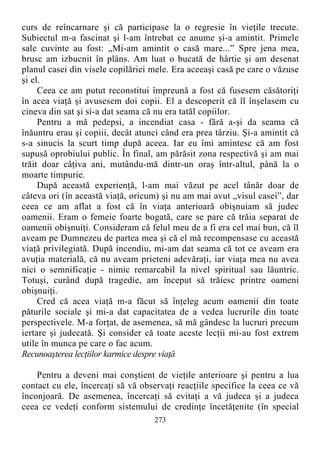 curs de reîncarnare şi că participase la o regresie în vieţile trecute.
Subiectul m-a fascinat şi l-am întrebat ce anume şi-a amintit. Primele
sale cuvinte au fost: „Mi-am amintit o casă mare...” Spre jena mea,
brusc am izbucnit în plâns. Am luat o bucată de hârtie şi am desenat
planul casei din visele copilăriei mele. Era aceeaşi casă pe care o văzuse
şi el.
Ceea ce am putut reconstitui împreună a fost că fusesem căsătoriţi
în acea viaţă şi avusesem doi copii. El a descoperit că îl înşelasem cu
cineva din sat şi si-a dat seama că nu era tatăl copiilor.
Pentru a mă pedepsi, a incendiat casa - fără a-şi da seama că
înăuntru erau şi copiii, decât atunci când era prea târziu. Şi-a amintit că
s-a sinucis la scurt timp după aceea. Iar eu îmi amintesc că am fost
supusă oprobiului public. În final, am părăsit zona respectivă şi am mai
trăit doar câţiva ani, mutându-mă dintr-un oraş într-altul, până la o
moarte timpurie.
După această experienţă, l-am mai văzut pe acel tânăr doar de
câteva ori (în această viaţă, oricum) şi nu am mai avut „visul casei”, dar
ceea ce am aflat a fost că în viaţa anterioară obişnuiam să judec
oamenii. Eram o femeie foarte bogată, care se pare că trăia separat de
oamenii obişnuiţi. Consideram că felul meu de a fi era cel mai bun, că îl
aveam pe Dumnezeu de partea mea şi că el mă recompensase cu această
viaţă privilegiată. După incendiu, mi-am dat seama că tot ce aveam era
avuţia materială, că nu aveam prieteni adevăraţi, iar viaţa mea nu avea
nici o semnificaţie - nimic remarcabil la nivel spiritual sau lăuntric.
Totuşi, curând după tragedie, am început să trăiesc printre oameni
obişnuiţi.
Cred că acea viaţă m-a făcut să înţeleg acum oamenii din toate
păturile sociale şi mi-a dat capacitatea de a vedea lucrurile din toate
perspectivele. M-a forţat, de asemenea, să mă gândesc la lucruri precum
iertare şi judecată. Şi consider că toate aceste lecţii mi-au fost extrem
utile în munca pe care o fac acum.
Recunoaşterea lecţiilor karmice despre viaţă
Pentru a deveni mai conştient de vieţile anterioare şi pentru a lua
contact cu ele, încercaţi să vă observaţi reacţiile specifice la ceea ce vă
înconjoară. De asemenea, încercaţi să evitaţi a vă judeca şi a judeca
ceea ce vedeţi conform sistemului de credinţe încetăţenite (în special
273
 
