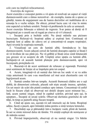 cele care nu implică reîncarnarea).
Exerciţiu de regresie
Acest exerciţiu e conceput pentru a vă ajuta să rezolvaţi un aspect al vieţii
dumneavoastră care a rămas nerezolvat - de exemplu, teama de a spune ce
gândiţi, teama de angajament sau de luarea deciziilor ori inabilitatea de a
renunţa la o veche relaţie. De obicei, primul lucru care vă vine în minte
este aspectul ce trebuie urmărit. Notaţi-vă problemele în cele ce urmează:
Acest exerciţiu foloseşte o tehnică de regresie. S-ar putea să doriţi să îl
înregistraţi pe o casetă sau să rugaţi pe cineva să vi-l citească.
1. Începeţi prin a închide ochii. Nu ţineţi mâinile sau picioare
încrucişate. Relaxaţi-vă. Inspiraţi adânc şi expiraţi lent. Continuaţi să
inspiraţi lent şi adânc de câteva ori şi concentraţi-vă asupra respiraţiei.
Apoi reveniţi la respiraţia normală.
2. Vizualizaţi un cerc de lumină albă, formându-se în faţa
dumneavoastră. Acum aduceţi cercul de lumină deasupra capului şi lăsaţi-l
să vă învăluie de sus până jos. Nu vă grăbiţi şi lăsaţi orice zonă întunecată
sau greoaie să se acopere de alb. Umpleţi orice spaţiu cu lumină albă.
Închipuiţi-vă că această lumină pluteşte prin dumneavoastră, apoi vă
înconjoară, protejându-vă.
3. Bucuraţi-vă de acest sentiment de relaxare şi siguranţă. Permiteţi
unui sentiment de linişte să se împrăştie prin tot corpul.
4. Acum, imaginaţi-vă că sunteţi dus într-un loc unde vi se va arăta
viaţa anterioară în care s-au manifestat cel mai acut chestiunile care vă
îngrijorează acum.
5. Sunteţi condus într-un templu. Această frumoasă clădire are o uşă
dublă, de dimensiuni colosale, plasată sub nişte arcade imense, spiralate.
Un set masiv de scări din piatră conduce spre intrare. Concentraţi-vă astfel
încât în fiecare clipă să observaţi noi detalii despre acest minunat loc...
Iată, acum sunteţi singur, stând în capătul scărilor, privind spre uşi, în
aşteptare... Începeţi să urcaţi scările. Observaţi duritatea granitului de sub
tălpi, în timp ce pantofii ating fiecare treaptă.
6. Când aţi ajuns sus, aşezaţi-vă sub imensele uşi de lemn. Respiraţi
adânc, faceţi o pauză, apoi întindeţi mâna pentru a simţi textura lemnului.
7. Deschideţi uşa şi pătrundeţi într-o încăpere vastă, plină de lumină.
În aer se simte mirosul dulce de tămâie. Vă simţiţi copleşit de nemişcare şi
de măreţia scenei.
8. Privind împrejurimile, observaţi că nu sunteţi singur. Un bătrân
274
 