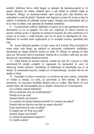 amabil, îmbrăcat într-o robă lungă, se apropie de dumneavoastră şi vă
apucă afectuos de mână, arătând spre o uşă aflată în celălalt capăt al
încăperii. Merge cu dumneavoastră, apoi treceţi prin uşă înaintea lui,
coborând o scară de piatră. Treptele sunt înguste şi uzate de vreme şi duc la
subsol. Continuaţi să coborâţi aceste trepte. Simţiţi cum pătrundeţi din ce
în ce mai în adânc, mai aproape de fundaţia templului.
9. La picioarele scărilor, bătrânul vă spune că el este gardianul sălii cu
documente şi că vă aştepta. Vă cere să-i explicaţi în câteva minute ce
anume căutaţi acolo, îi spuneţi că sunteţi în misiune de auto-explorare şi îi
cereţi să vă arate o viaţă trecută, care să vă ajute în înţelegerea de sine.
Bătrânul vă ascultă atent explicaţiile şi vă acceptă cererea, aprobând din
cap.
10. Acum bătrânul gardian vă face semn să îl urmaţi. Pare că plutiţi în
urma robei sale lungi, pe măsură ce traversaţi coridoarele nesfârşite,
alunecând pe lângă rafturile ticsite cu cărţi. În sfârşit, se opreşte în faţa
unei uşi. Stă acolo câteva momente, înainte de a vă arăta o altă uşă, pe care
doreşte să o deschideţi dumneavoastră.
11. Când intraţi în această cameră, sunteţi pe cale de a accesa o viaţă
anterioară.Vă simţiţi complet în siguranţă, în momentul în care vă
observaţi sinele anterior. Gardianul vă îndeamnă să deschideţi uşa şi să
intraţi. În momentul trecerii, simţiţi că vă transformaţi, trecând într-un alt
spaţiu şi timp.
12. Acordaţi-vă câteva momente, ca să observaţi cine sunteţi. Asimilaţi
ce vedeţi şi simţiţi, cu calm, cu pasivitate şi fără emoţie. În câteva
momente, vă veţi pune întrebări despre ceea ce vedeţi. Mai târziu vă veţi
aminti totul, dar deocamdată, pur şi simplu, observaţi ce vă înconjoară.
Cu ce haine sunteţi îmbrăcat?
Din ce material sunt ele confecţionate?
Purtaţi ceva pe cap?
Sunteţi bărbat sau femeie?
Ce culoare are pielea dumneavoastră? Ce culoare are părul?
Sunteţi într-un interior sau într-un spaţiu deschis?
Cum arată locul în care vă aflaţi?
E noapte sau zi? Frig sau cald?
Sunteţi singur sau însoţit?
Ce faceţi în momentul respectiv?
Ce limbă vorbiţi?
275
 