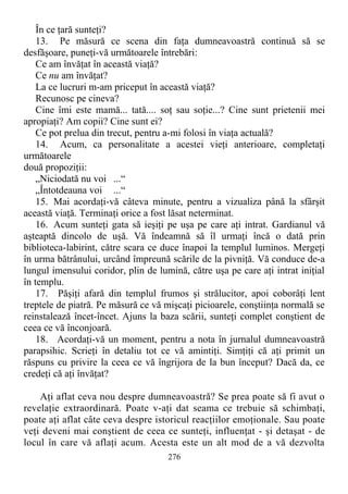 În ce ţară sunteţi?
13. Pe măsură ce scena din faţa dumneavoastră continuă să se
desfăşoare, puneţi-vă următoarele întrebări:
Ce am învăţat în această viaţă?
Ce nu am învăţat?
La ce lucruri m-am priceput în această viaţă?
Recunosc pe cineva?
Cine îmi este mamă... tată.... soţ sau soţie...? Cine sunt prietenii mei
apropiaţi? Am copii? Cine sunt ei?
Ce pot prelua din trecut, pentru a-mi folosi în viaţa actuală?
14. Acum, ca personalitate a acestei vieţi anterioare, completaţi
următoarele
două propoziţii:
„Niciodată nu voi ...“
„Întotdeauna voi ...“
15. Mai acordaţi-vă câteva minute, pentru a vizualiza până la sfârşit
această viaţă. Terminaţi orice a fost lăsat neterminat.
16. Acum sunteţi gata să ieşiţi pe uşa pe care aţi intrat. Gardianul vă
aşteaptă dincolo de uşă. Vă îndeamnă să îl urmaţi încă o dată prin
biblioteca-labirint, către scara ce duce înapoi la templul luminos. Mergeţi
în urma bătrânului, urcând împreună scările de la pivniţă. Vă conduce de-a
lungul imensului coridor, plin de lumină, către uşa pe care aţi intrat iniţial
în templu.
17. Păşiţi afară din templul frumos şi strălucitor, apoi coborâţi lent
treptele de piatră. Pe măsură ce vă mişcaţi picioarele, conştiinţa normală se
reinstalează încet-încet. Ajuns la baza scării, sunteţi complet conştient de
ceea ce vă înconjoară.
18. Acordaţi-vă un moment, pentru a nota în jurnalul dumneavoastră
parapsihic. Scrieţi în detaliu tot ce vă amintiţi. Simţiţi că aţi primit un
răspuns cu privire la ceea ce vă îngrijora de la bun început? Dacă da, ce
credeţi că aţi învăţat?
Aţi aflat ceva nou despre dumneavoastră? Se prea poate să fi avut o
revelaţie extraordinară. Poate v-aţi dat seama ce trebuie să schimbaţi,
poate aţi aflat câte ceva despre istoricul reacţiilor emoţionale. Sau poate
veţi deveni mai conştient de ceea ce sunteţi, influenţat - şi detaşat - de
locul în care vă aflaţi acum. Acesta este un alt mod de a vă dezvolta
276
 
