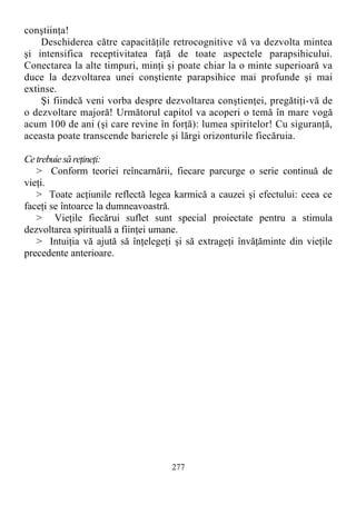 conştiinţa!
Deschiderea către capacităţile retrocognitive vă va dezvolta mintea
şi intensifica receptivitatea faţă de toate aspectele parapsihicului.
Conectarea la alte timpuri, minţi şi poate chiar la o minte superioară va
duce la dezvoltarea unei conştiente parapsihice mai profunde şi mai
extinse.
Şi fiindcă veni vorba despre dezvoltarea conştienţei, pregătiţi-vă de
o dezvoltare majoră! Următorul capitol va acoperi o temă în mare vogă
acum 100 de ani (şi care revine în forţă): lumea spiritelor! Cu siguranţă,
aceasta poate transcende barierele şi lărgi orizonturile fiecăruia.
Cetrebuiesăreţineţi:
> Conform teoriei reîncarnării, fiecare parcurge o serie continuă de
vieţi.
> Toate acţiunile reflectă legea karmică a cauzei şi efectului: ceea ce
faceţi se întoarce la dumneavoastră.
> Vieţile fiecărui suflet sunt special proiectate pentru a stimula
dezvoltarea spirituală a fiinţei umane.
> Intuiţia vă ajută să înţelegeţi şi să extrageţi învăţăminte din vieţile
precedente anterioare.
277
 