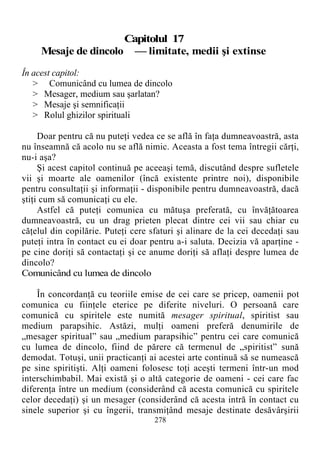 Capitolul 17
Mesaje de dincolo — limitate, medii şi extinse
În acest capitol:
> Comunicând cu lumea de dincolo
> Mesager, medium sau şarlatan?
> Mesaje şi semnificaţii
> Rolul ghizilor spirituali
Doar pentru că nu puteţi vedea ce se află în faţa dumneavoastră, asta
nu înseamnă că acolo nu se află nimic. Aceasta a fost tema întregii cărţi,
nu-i aşa?
Şi acest capitol continuă pe aceeaşi temă, discutând despre sufletele
vii şi moarte ale oamenilor (încă existente printre noi), disponibile
pentru consultaţii şi informaţii - disponibile pentru dumneavoastră, dacă
ştiţi cum să comunicaţi cu ele.
Astfel că puteţi comunica cu mătuşa preferată, cu învăţătoarea
dumneavoastră, cu un drag prieten plecat dintre cei vii sau chiar cu
căţelul din copilărie. Puteţi cere sfaturi şi alinare de la cei decedaţi sau
puteţi intra în contact cu ei doar pentru a-i saluta. Decizia vă aparţine -
pe cine doriţi să contactaţi şi ce anume doriţi să aflaţi despre lumea de
dincolo?
Comunicând cu lumea de dincolo
În concordanţă cu teoriile emise de cei care se pricep, oamenii pot
comunica cu fiinţele eterice pe diferite niveluri. O persoană care
comunică cu spiritele este numită mesager spiritual, spiritist sau
medium parapsihic. Astăzi, mulţi oameni preferă denumirile de
„mesager spiritual” sau „medium parapsihic” pentru cei care comunică
cu lumea de dincolo, fiind de părere că termenul de „spiritist” sună
demodat. Totuşi, unii practicanţi ai acestei arte continuă să se numească
pe sine spiritişti. Alţi oameni folosesc toţi aceşti termeni într-un mod
interschimbabil. Mai există şi o altă categorie de oameni - cei care fac
diferenţa între un medium (considerând că acesta comunică cu spiritele
celor decedaţi) şi un mesager (considerând că acesta intră în contact cu
sinele superior şi cu îngerii, transmiţând mesaje destinate desăvârşirii
278
 