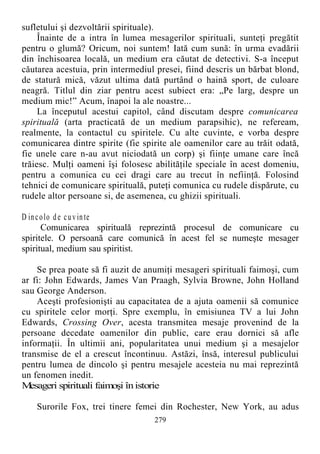 sufletului şi dezvoltării spirituale).
Înainte de a intra în lumea mesagerilor spirituali, sunteţi pregătit
pentru o glumă? Oricum, noi suntem! Iată cum sună: în urma evadării
din închisoarea locală, un medium era căutat de detectivi. S-a început
căutarea acestuia, prin intermediul presei, fiind descris un bărbat blond,
de statură mică, văzut ultima dată purtând o haină sport, de culoare
neagră. Titlul din ziar pentru acest subiect era: „Pe larg, despre un
medium mic!” Acum, înapoi la ale noastre...
La începutul acestui capitol, când discutam despre comunicarea
spirituală (arta practicată de un medium parapsihic), ne refeream,
realmente, la contactul cu spiritele. Cu alte cuvinte, e vorba despre
comunicarea dintre spirite (fie spirite ale oamenilor care au trăit odată,
fie unele care n-au avut niciodată un corp) şi fiinţe umane care încă
trăiesc. Mulţi oameni îşi folosesc abilităţile speciale în acest domeniu,
pentru a comunica cu cei dragi care au trecut în nefiinţă. Folosind
tehnici de comunicare spirituală, puteţi comunica cu rudele dispărute, cu
rudele altor persoane si, de asemenea, cu ghizii spirituali.
D incolo de cuvinte
Comunicarea spirituală reprezintă procesul de comunicare cu
spiritele. O persoană care comunică în acest fel se numeşte mesager
spiritual, medium sau spiritist.
Se prea poate să fi auzit de anumiţi mesageri spirituali faimoşi, cum
ar fi: John Edwards, James Van Praagh, Sylvia Browne, John Holland
sau George Anderson.
Aceşti profesionişti au capacitatea de a ajuta oamenii să comunice
cu spiritele celor morţi. Spre exemplu, în emisiunea TV a lui John
Edwards, Crossing Over, acesta transmitea mesaje provenind de la
persoane decedate oamenilor din public, care erau dornici să afle
informaţii. În ultimii ani, popularitatea unui medium şi a mesajelor
transmise de el a crescut încontinuu. Astăzi, însă, interesul publicului
pentru lumea de dincolo şi pentru mesajele acesteia nu mai reprezintă
un fenomen inedit.
Mesageri spirituali faimoşi înistorie
Surorile Fox, trei tinere femei din Rochester, New York, au adus
279
 