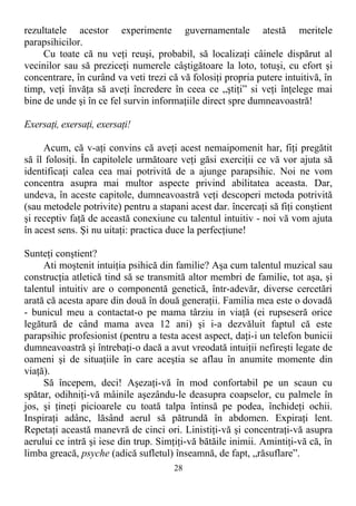 rezultatele acestor experimente guvernamentale atestă meritele
parapsihicilor.
Cu toate că nu veţi reuşi, probabil, să localizaţi câinele dispărut al
vecinilor sau să preziceţi numerele câştigătoare la loto, totuşi, cu efort şi
concentrare, în curând va veti trezi că vă folosiţi propria putere intuitivă, în
timp, veţi învăţa să aveţi încredere în ceea ce „ştiţi” si veţi înţelege mai
bine de unde şi în ce fel survin informaţiile direct spre dumneavoastră!
Exersaţi, exersaţi, exersaţi!
Acum, că v-aţi convins că aveţi acest nemaipomenit har, fiţi pregătit
să îl folosiţi. În capitolele următoare veţi găsi exerciţii ce vă vor ajuta să
identificaţi calea cea mai potrivită de a ajunge parapsihic. Noi ne vom
concentra asupra mai multor aspecte privind abilitatea aceasta. Dar,
undeva, în aceste capitole, dumneavoastră veţi descoperi metoda potrivită
(sau metodele potrivite) pentru a stapani acest dar. încercaţi să fiţi conştient
şi receptiv faţă de această conexiune cu talentul intuitiv - noi vă vom ajuta
în acest sens. Şi nu uitaţi: practica duce la perfecţiune!
Sunteţi conştient?
Ati moştenit intuiţia psihică din familie? Aşa cum talentul muzical sau
construcţia atletică tind să se transmită altor membri de familie, tot aşa, şi
talentul intuitiv are o componentă genetică, într-adevăr, diverse cercetări
arată că acesta apare din două în două generaţii. Familia mea este o dovadă
- bunicul meu a contactat-o pe mama târziu in viaţă (ei rupseseră orice
legătură de când mama avea 12 ani) şi i-a dezvăluit faptul că este
parapsihic profesionist (pentru a testa acest aspect, daţi-i un telefon bunicii
dumneavoastră şi întrebaţi-o dacă a avut vreodată intuiţii nefireşti legate de
oameni şi de situaţiile în care aceştia se aflau în anumite momente din
viaţă).
Să începem, deci! Aşezaţi-vă în mod confortabil pe un scaun cu
spătar, odihniţi-vă mâinile aşezându-le deasupra coapselor, cu palmele în
jos, şi ţineţi picioarele cu toată talpa întinsă pe podea, închideţi ochii.
Inspiraţi adânc, lăsând aerul să pătrundă în abdomen. Expiraţi lent.
Repetaţi această manevră de cinci ori. Linistiţi-vă şi concentraţi-vă asupra
aerului ce intră şi iese din trup. Simţiţi-vă bătăile inimii. Amintiţi-vă că, în
limba greacă, psyche (adică sufletul) înseamnă, de fapt, „răsuflare”.
28
 