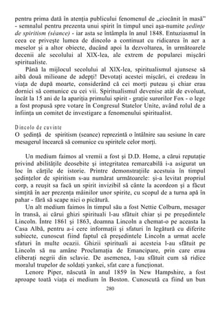 pentru prima dată în atenţia publicului fenomenul de „ciocănit în masă”
- semnalul pentru prezenta unui spirit în timpul unei aşa-numite şedinţe
de spiritism (séance) - iar asta se întâmpla în anul 1848. Entuziasmul în
ceea ce priveşte lumea de dincolo a continuat cu ridicarea în aer a
meselor şi a altor obiecte, ducând apoi la dezvoltarea, în următoarele
decenii ale secolului al XlX-lea, ale extrem de popularei mişcări
spiritualiste.
Până la mijlocul secolului al XlX-lea, spiritualismul ajunsese să
aibă două milioane de adepţi! Devotaţi acestei mişcări, ei credeau în
viaţa de după moarte, considerând că cei morţi puteau şi chiar erau
dornici să comunice cu cei vii. Spiritualismul devenise atât de evoluat,
încât la 15 ani de la apariţia primului spirit - graţie surorilor Fox - o lege
a fost propusă spre votare în Congresul Statelor Unite, având rolul de a
înfiinţa un comitet de investigare a fenomenului spiritualist.
D incolo de cuvinte
O şedinţă de spiritism (seance) reprezintă o întâlnire sau sesiune în care
mesagerul încearcă să comunice cu spiritele celor morţi.
Un medium faimos al vremii a fost şi D.D. Home, a cărui reputaţie
privind abilităţile deosebite şi integritatea remarcabilă i-a asigurat un
loc în cărţile de istorie. Printre demonstraţiile acestuia în timpul
şedinţelor de spiritism s-au numărat următoarele: şi-a levitat propriul
corp, a reuşit sa facă un spirit invizibil să cânte la acordeon şi a făcut
simţită în aer prezenţa mâinilor unor spirite, cu scopul de a turna apă în
pahar - fără să scape nici o picătură.
Un alt medium faimos în timpul său a fost Nettie Colburn, mesager
în transă, ai cărui ghizi spirituali l-au sfătuit chiar şi pe preşedintele
Lincoln. Între 1861 şi 1863, doamna Lincoln a chemat-o pe aceasta la
Casa Albă, pentru a-i cere informaţii şi sfaturi în legătură cu diferite
subiecte, cunoscut fiind faptul că preşedintele Lincoln a urmat acele
sfaturi în multe ocazii. Ghizii spirituali ai acesteia l-au sfătuit pe
Lincoln să nu amâne Proclamaţia de Emancipare, prin care erau
eliberaţi negrii din sclavie. De asemenea, l-au sfătuit cum să ridice
moralul trupelor de soldaţi yankei, sfat care a funcţionat.
Lenore Piper, născută în anul 1859 în New Hampshire, a fost
aproape toată viaţa ei medium în Boston. Cunoscută ca fiind un bun
280
 