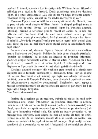 medium în transă, aceasta a fost investigată de William James, filosof şi
psiholog ce a studiat la Harvard. După experienţa avută cu doamna
Piper, el a spus următoarele: „Cu cât ştiinţa va nega existenţa acestor
fenomene excepţionale, cu atât îmi va scădea încrederea în ea.”
Doamna Piper a avut o întâlnire cu un spirit numit dr. Phinuit, care
se pare că ştia totul despre William James. În timpul şedinţei (care a
durat o oră), spiritul invocat de doamna Piper i-a transmis acesteia
informaţii privind o scrisoare primită recent de James de la una din
mătuşile sale din New York, în care erau incluse detalii privind
dispariţia unei veste şi a unei pături. Până şi scepticul James a fost forţat
să admită: „Pe cât de nesemnificative par aceste lucruri mici atunci când
sunt citite, pe-atât au mai mare efect atunci când se acumulează unul
după altul.”
În cele din urmă, doamna Piper a început să lucreze ca medium
pentru Societatea de Cercetări Psihice, în timp ce un detectiv particular
(angajat de societate) se asigura că aceasta nu primeşte informaţii
specifice despre persoanele cărora le efectua citiri. Niciodată nu a fost
găsită vreo o dovadă care să indice faptul că informaţiile de care
dispunea ar fi provenit dintr-o altă sursă decât ghizii ei spirituali.
Desigur, anumiţi mesageri din vechime erau tentaţi să-şi desfăşoare
şedinţele într-o formulă interesantă şi dramatică. Erau, într-un anume
fel, actori. Interesant e că anumiţi spiritişti, consideraţi într-adevăr
intuitivi, cum ar fi Eusapia Palladino, erau câteodată captivaţi de actul
de înfrumuseţare a propriilor demonstraţii. Bineînţeles, acest aspect a
pus sub semnul întrebării tot efortul onest pe care ei şi partenerii lor l-au
depus de-a lungul timpului.
Cumlucrează un medium
Înainte de a acţiona ca un medium, trebuie să căutaţi în mod activ
îndrumarea unui spirit. Într-adevăr, un principiu elementar în această
lume intuitivă este că fiecare fiinţă umană (inclusiv dumneavoastră) este
liberă, aşa că nici un spirit nu poate forţa o fiinţă (sau pe sine însuşi) să
facă ceva împotriva voinţei sale. Un spirit nu poate comunica cu un
mesager (sau spiritist), dacă acesta nu este de acord; de fapt, un spirit
trebuie solicitat de un medium, înainte de a se stabili un contact sau
înainte ca acesta să înceapă să transmită mesaje. Deşi mulţi oameni
consideră că a comunica cu un spirit înseamnă să comunici cu cineva
281
 
