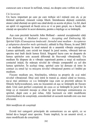 cunoscut care a trecut în nefiinţă, totuşi, nu despre asta vorbim noi aici.
C ăi încurcate
Un lucru important pe care pe care trebuie să-l reţineţi este că, şi pe
tărâmul spiritual, rimează voinţa liberă. Întotdeauna deţineţi controlul,
atunci când chemaţi un spirit sau când doriţi ca acesta să plece. La fel, dacă
un spirit vă sugerează să faceţi ceva ce vi se pare greşit, nu o faceţi, dar
căutaţi un specialist în acest domeniu, pentru a înţelege ce se întâmplă.
Aşa cum prezintă lucrurile John Holland - autorul excepţionalei cărţi
Born Knowing: A Medium's Journey - Accepting and Embracing My
Spiritul Gifts (Cunoaşterea înnăscută: Jurnalul unui medium - Acceptarea
şi adoptarea darurilor mele spirituale), editată la Hay House, în anul 2003
- un medium dispune în mod natural de o anumită vibraţie energetică.
Lumea spirituală, care există tot timpul în jurul nostru, vibrează într-un
spectru mai înalt decât lumea fizică. Singurul lucru care ne desparte de
lumea spiritelor este această diferenţă de frecvenţă vibraţională. Un
medium fie dispune de o vibraţie superioară pentru a reuşi să realizeze
contactul iniţial, fie măreşte nivelul de vibraţie comparabil cu cel din
lumea spiritelor. În acelaşi timp, spiritul care îşi doreşte să intre în
contact cu omul îşi va micşora nivelul vibraţional pentru a-l întâlni pe
medium.
Fiecare medium are, bineînţeles, tehnica sa proprie de a-şi mări
nivelul vibraţional. Deşi unii intră în transă şi, atunci când se trezesc,
nu-şi mai amintesc ce s-a întâmplat (aşa cum se prezintă adesea în
filmele hollywoodiene), asta nu înseamnă că aşa se întâmplă de fiecare
dată. Unii sunt perfect conştienţi de ceea ce se întâmplă în jurul lor în
timp ce ei transmit mesaje şi chiar îşi pot întrerupe comunicarea cu
spiritul, după care o pot relua. Alţii lucrează cu stări modificate
(intermediare) de conştiinţă, considerând că această metodă este cea mai
eficientă.
Stări modificate de conştiinţă
Există trei categorii principale de comunicare cu un spirit, ce se
întind de-a lungul unui spectru. Toate implică, la un anumit nivel, o
stare modificată de conştiinţă:
282
 