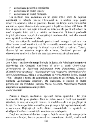 > comunicare pe deplin conştientă;
> comunicare în transă uşoară;
> comunicare în transă profundă.
Un medium care comunică cu un spirit într-o stare de deplină
conştiinţă îşi măreşte nivelul vibraţional şi, în acelaşi timp, poate
interveni, oprind şi reluând procesul. Transa din timpul unei comunicări
cu spiritul apare atunci când cineva pare a fi pătruns într-o altă lume. O
transă uşoară este mai puţin intensă, iar informaţiile pot fi schimbate în
mod telepatic între spirit şi mintea medium-ului. O transă profundă
implică pierderea completă a conştiinţei medium-ului, mai ales atunci
când spiritul intră în corpul său.
Deşi stereotipurile tradiţionale portretizează mesagerii spirituali ca
fiind într-o transă continuă, cei din vremurile actuale sunt înclinaţi să
rămână mult mai conştienţi în timpul comunicării cu spiritul. Totuşi,
fiecare îşi are maniera proprie de a lucra. Confortul personal şi
dezvoltarea intuitivă a fiecăruia este ceea ce contează cel mai mult.
Sunteţi conştient?
Jon Klimo - profesor de parapsihologie la Şcoala de Psihologie Integrativă
Rosebridge din Concord, California, şi autor al cărţii Channeling:
Investigations in Receiving Information from Paranormal Sources
(Comunicarea spirituală - investigaţii privind receptarea informaţiilor din
surse paranormale), ediţia a doua, apărută la North Atlantic Books, în anul
1998 - descrie o formă de comunicare neîngrădită cu spiritele, pe care o
numeşte „comunicare deschisă”. De asemenea, el susţine că multe
personalităţi ale trecutului (inclusiv Moise, Solomon, Mahomed şi Merlin)
au practicat comunicarea cu spiritele.
E cineva acasă?
Pentru a începe, medium-ul apelează lumea spiritului - fie prin
sentimente, fie prin gânduri. Unii ar putea avea o frază sau anumite
ritualuri, pe care să le repete mental, ca modalitate de a se pregăti pe ei
înşişi. Dar în majoritatea cazurilor, pur şi simplu, îşi exprimă intenţia de
a comunica. Reţineţi că multe dintre comunicările cu spiritele se
desfăşoară în tăcere - cuvintele sunt transmise telepatic.
După ce medium-ul devine receptiv faţă de acest tip de mesaje prin
creşterea vibraţiei, începe procesul de comunicare. Astfel, medium-ul
283
 