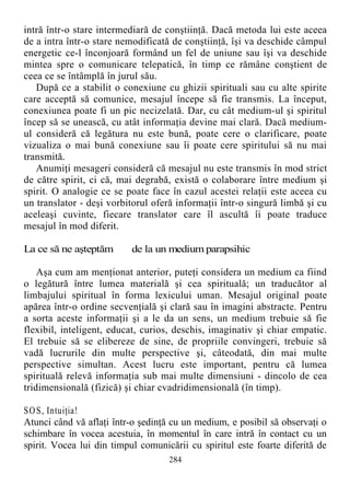 intră într-o stare intermediară de conştiinţă. Dacă metoda lui este aceea
de a intra într-o stare nemodificată de conştiinţă, îşi va deschide câmpul
energetic ce-l înconjoară formând un fel de uniune sau îşi va deschide
mintea spre o comunicare telepatică, în timp ce rămâne conştient de
ceea ce se întâmplă în jurul său.
După ce a stabilit o conexiune cu ghizii spirituali sau cu alte spirite
care acceptă să comunice, mesajul începe să fie transmis. La început,
conexiunea poate fi un pic necizelată. Dar, cu cât medium-ul şi spiritul
încep să se unească, cu atât informaţia devine mai clară. Dacă medium-
ul consideră că legătura nu este bună, poate cere o clarificare, poate
vizualiza o mai bună conexiune sau îi poate cere spiritului să nu mai
transmită.
Anumiţi mesageri consideră că mesajul nu este transmis în mod strict
de către spirit, ci că, mai degrabă, există o colaborare între medium şi
spirit. O analogie ce se poate face în cazul acestei relaţii este aceea cu
un translator - deşi vorbitorul oferă informaţii într-o singură limbă şi cu
aceleaşi cuvinte, fiecare translator care îl ascultă îi poate traduce
mesajul în mod diferit.
La ce să ne aşteptăm de la un medium parapsihic
Aşa cum am menţionat anterior, puteţi considera un medium ca fiind
o legătură între lumea materială şi cea spirituală; un traducător al
limbajului spiritual în forma lexicului uman. Mesajul original poate
apărea într-o ordine secvenţială şi clară sau în imagini abstracte. Pentru
a sorta aceste informaţii şi a le da un sens, un medium trebuie să fie
flexibil, inteligent, educat, curios, deschis, imaginativ şi chiar empatic.
El trebuie să se elibereze de sine, de propriile convingeri, trebuie să
vadă lucrurile din multe perspective şi, câteodată, din mai multe
perspective simultan. Acest lucru este important, pentru că lumea
spirituală relevă informaţia sub mai multe dimensiuni - dincolo de cea
tridimensională (fizică) şi chiar cvadridimensională (în timp).
SOS, Intuiţia!
Atunci când vă aflaţi într-o şedinţă cu un medium, e posibil să observaţi o
schimbare în vocea acestuia, în momentul în care intră în contact cu un
spirit. Vocea lui din timpul comunicării cu spiritul este foarte diferită de
284
 