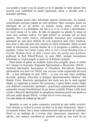 cea uzuală şi poate avea un accent ce nu îi aparţine în mod natural. Dar
această voce schimbată nu poate reprezenta, totuşi, o dovadă certă a
prezenţei spiritului.
Un medium poate oferi informaţii aparent nerelevante. Cu timpul,
semnificaţia acestora capătă un sens profund. Spre exemplu, poate nu
înţelegeţi de ce aţi primit un anumit mesaj, atunci când ceva
dezamăgitor vi s-a întâmplat, dar într-o zi vi se va oferi o oportunitate,
iar acest mesaj vă va ajuta. Şi iată că ajungem cu gândul la ideea că
toate sunt corelate cumva. Un tipar perfect se ascunde sub un haos
aparent. Din multe motive, informaţiile transmise prin comunicare
spirituală nu sunt prea diferite de cele transmise prin citire intuitivă.
Este doar o altă cale prin care intuiţia ne oferă informaţii. Dacă această
temă vă interesează, exersaţi înainte de a vă programa o şedinţă cu un
medium. Cartea lui Carole Lynne, How to Get a Good Reading from a
Psychic Medium (Cum să obţii o bună citire din partea unui medium),
publicată la Red Wheel/Weiser, în anul 2003, include nenumărate
informaţii ce vă pot pregăti şi ajuta să vă definiţi cerinţele.
Dacă doriţi să găsiţi un medium foarte bine pregătit, poate ar trebui
să-l căutaţi la Asociaţia Naţională Spiritualistă a Bisericilor (NSAC -
National Spiritualist Association of Churches). Într-adevăr, mişcarea
spiritualistă este încă vie! NSAC este cea mai veche organizaţie de acest
fel - a fost înfiinţată în anul 1893! - şi este cea mai mare instituţie
devotată „Ştiinţei, Filosofiei şi Religiei Spiritualismului Modern” din
Statele Unite. Bisericile spiritualiste din toată ţara ţin în mod regulat
slujbe, cu rugăciuni şi imnuri. De asemenea, o parte dintre aceste slujbe
este dedicată comunicării spirituale - practicanţi experimentaţi transmit
oamenilor mesaje binefăcătoare de pe lumea cealaltă. Pentru a afla dacă
există o Biserică Spiritualistă în apropierea dumneavoastră sau pentru a
afla mai multe despre NSAC, vizitaţi site-ul www.nsac.org.
Cu cine doriţi să vorbiţi (şi de ce)?
Spiritele cu care se poate comunica coexistă pe mai multe niveluri.
Unii oameni se referă la aceste niveluri ca la nişte dimensiuni. Ideea e
că oamenii trăiesc într-o lume tridimensională reprezentată de realitatea
fizică şi au tendinţa de a evolua către dimensiuni superioare, într-
adevăr, unii oameni consideră că spiritele există pe mai mult de un
285
 