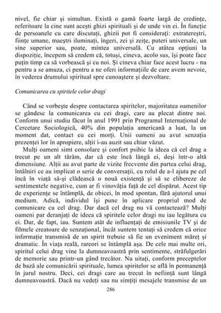 nivel, fie chiar şi simultan. Există o gamă foarte largă de credinţe,
referitoare la cine sunt aceşti ghizi spirituali şi de unde vin ei. În funcţie
de persoanele cu care discutaţi, ghizii pot fi consideraţi: extratereştri,
fiinţe umane, maeştri iluminaţi, îngeri, zei şi zeiţe, puteri universale, un
sine superior sau, poate, mintea universală. Cu atâtea opţiuni la
dispoziţie, începem să credem că, totuşi, cineva, acolo sus, îşi poate face
puţin timp ca să vorbească şi cu noi. Şi cineva chiar face acest lucru - nu
pentru a se amuza, ci pentru a ne oferi informaţiile de care avem nevoie,
în vederea drumului spiritual spre cunoaştere şi dezvoltare.
Comunicarea cu spiritele celor dragi
Când se vorbeşte despre contactarea spiritelor, majoritatea oamenilor
se gândesc la comunicarea cu cei dragi, care au plecat dintre noi.
Conform unui studiu făcut în anul 1991 prin Programul Internaţional de
Cercetare Sociologică, 40% din populaţia americană a luat, la un
moment dat, contact cu cei morţi. Unii oameni au avut senzaţia
prezenţei lor în apropiere, alţii i-au auzit sau chiar văzut.
Mulţi oameni simt consolare şi confort psihic la ideea că cel drag a
trecut pe un alt tărâm, dar că este încă lângă ei, deşi într-o altă
dimensiune. Alţii au avut parte de vizite frecvente din partea celui drag,
întâlniri ce au implicat o serie de conversaţii, cu rolul de a-l ajuta pe cel
încă în viaţă să-şi clădească o nouă existenţă şi să se elibereze de
sentimentele negative, cum ar fi vinovăţia faţă de cel dispărut. Acest tip
de experienţe se întâmplă, de obicei, în mod spontan, fără ajutorul unui
medium. Adică, individul îşi pune în aplicare propriul mod de
comunicare cu cel drag. Dar dacă cel drag nu vă contactează? Mulţi
oameni par deranjaţi de ideea că spiritele celor dragi nu iau legătura cu
ei. Dar, de fapt, iau. Suntem atât de influenţaţi de emisiunile TV şi de
filmele creatoare de senzaţional, încât suntem tentaţi să credem că orice
informaţie transmisă de un spirit trebuie să fie un eveniment măreţ şi
dramatic. În viaţa reală, rareori se întâmplă aşa. De cele mai multe ori,
spiritul celui drag vine la dumneavoastră prin sentimente, străfulgerări
de memorie sau printr-un gând trecător. Nu uitaţi, conform preceptelor
de bază ale comunicării spirituale, lumea spiritelor se află în permanenţă
în jurul nostru. Deci, cei dragi care au trecut în nefiinţă sunt lângă
dumneavoastră. Dacă nu vedeţi sau nu simţiţi mesajele transmise de un
286
 