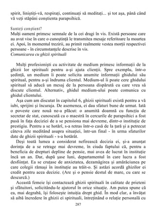 spirit, liniştiţi-vă, respiraţi, continuaţi să meditaţi... şi tot aşa, până când
vă veţi stăpâni conştienta parapsihică.
Sunteţi conştient?
Mulţi oameni primesc semnale de la cei dragi în vis. Există persoane care
au avut vise în care o cunoştinţă le transmitea mesaje referitoare la moartea
ei. Apoi, în momentul trezirii, au primit realmente vestea morţii respectivei
persoane - în circumstanţele descrise în vis.
Comunicarea cu ghizii spirituali
Mulţi profesionişti cu activitate de medium primesc informaţii de la
ghizii lor spirituali pentru a-şi ajuta clienţii. Spre exemplu, într-o
şedinţă, un medium îi poate solicita anumite informaţii ghidului său
spiritual, pentru a-şi îndruma clientul. Medium-ul îi poate cere ghidului
spiritual să aducă un mesaj de la persoana dispărută cu care vrea să
discute clientul. Alternativ, ghidul medium-ului poate comunica cu
ghidul clientului.
Aşa cum am discutat în capitolul 6, ghizii spirituali există pentru a vă
iubi, sprijini şi încuraja. De asemenea, ei dau sfaturi bune de urmat. Iată
o poveste care nouă ne-a plăcut: o anumită doamnă cu funcţia de
secretar de stat, cunoscută ca o maestră în cercurile de parapsihici a fost
pusă în faţa deciziei de a se pensiona mai devreme, dintr-o instituţie de
prestigiu. Pentru a se hotărî, s-a retras într-o casă de la ţară şi a petrecut
câteva zile meditând asupra situaţiei, într-un final - în urma sfaturilor
date de ghizii spirituali - s-a hotărât.
Deşi toată lumea a considerat nefirească decizia ei, şi-a anunţat
dorinţa de a se retrage mai devreme, în ciuda faptului că, pentru a
beneficia de drepturi depline de pensie, mai avea de lucrat în instituţie
încă un an. Dar, după şase luni, departamentul în care lucra a fost
desfiinţat. Ea se cruţase de anxietatea, dezamăgirea şi amărăciunea pe
care colegii rămaşi în instituţie au trăit-o. Şi astăzi acordă ghizilor ei
credit pentru acea decizie. (Are şi o pensie destul de mare, cu care se
descurcă.)
Această femeie îşi contactează ghizii spirituali în calitate de prieteni
şi sfătuitori, solicitându-le ajutorul în orice situaţie. Am putea spune că
ea, mai degrabă, îşi foloseşte intuiţia drept ghid. În mod clar, a învăţat
să aibă încredere în ghizii ei spirituali, întreţinând o relaţie personală cu
287
 