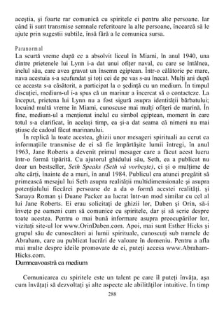 aceştia, şi foarte rar comunică cu spiritele ei pentru alte persoane. Iar
când îi sunt transmise semnale referitoare la alte persoane, încearcă să le
ajute prin sugestii subtile, însă fără a le comunica sursa.
Paranorm al
La scurtă vreme după ce a absolvit liceul în Miami, în anul 1940, una
dintre prietenele lui Lynn i-a dat unui ofiţer naval, cu care se întâlnea,
inelul său, care avea gravat un însemn egiptean. Într-o călătorie pe mare,
nava acestuia s-a scufundat şi toţi cei de pe vas s-au înecat. Mulţi ani după
ce aceasta s-a căsătorit, a participat la o şedinţă cu un medium. În timpul
discuţiei, medium-ul i-a spus că un marinar a încercat să o contacteze. La
început, prietena lui Lynn nu a fost sigură asupra identităţii bărbatului;
locuind multă vreme în Miami, cunoscuse mai mulţi ofiţeri de marină. În
fine, medium-ul a menţionat inelul cu simbol egiptean, moment în care
totul s-a clarificat, în acelaşi timp, ea şi-a dat seama că nimeni nu mai
ştiuse de cadoul făcut marinarului.
În replică la toate acestea, ghizii unor mesageri spirituali au cerut ca
informaţiile transmise de ei să fie împărtăşite lumii întregi, în anul
1963, Jane Roberts a devenit primul mesager care a făcut acest lucru
într-o formă tipărită. Cu ajutorul ghidului său, Seth, ea a publicat nu
doar un bestseller, Seth Speaks (Seth vă vorbeşte), ci şi o mulţime de
alte cărţi, înainte de a muri, în anul 1984. Publicul era atunci pregătit să
primească mesajul lui Seth asupra realităţii multidimensionale şi asupra
potenţialului fiecărei persoane de a da o formă acestei realităţi. şi
Sanaya Roman şi Duane Packer au lucrat într-un mod similar cu cel al
lui Jane Roberts. Ei erau solicitaţi de ghizii lor, Daben şi Orin, să-i
înveţe pe oameni cum să comunice cu spiritele, dar şi să scrie despre
toate acestea. Pentru o mai bună informare asupra preocupărilor lor,
vizitaţi site-ul lor www.OrinDaben.com. Apoi, mai sunt Esther Hicks şi
grupul său de cunoscători ai lumii spirituale, cunoscuţi sub numele de
Abraham, care au publicat lucrări de valoare în domeniu. Pentru a afla
mai multe despre ideile promovate de ei, puteţi accesa www.Abraham-
Hicks.com.
Dumneavoastră ca medium
Comunicarea cu spiritele este un talent pe care îl puteţi învăţa, aşa
cum învăţaţi să dezvoltaţi şi alte aspecte ale abilităţilor intuitive. În timp
288
 