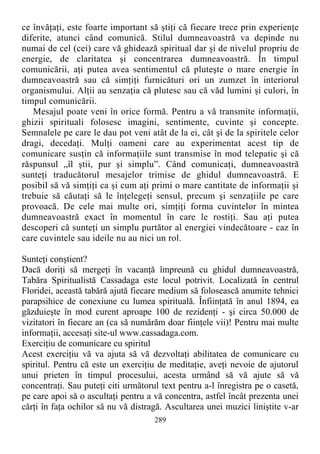 ce învăţaţi, este foarte important să ştiţi că fiecare trece prin experienţe
diferite, atunci când comunică. Stilul dumneavoastră va depinde nu
numai de cel (cei) care vă ghidează spiritual dar şi de nivelul propriu de
energie, de claritatea şi concentrarea dumneavoastră. În timpul
comunicării, aţi putea avea sentimentul că pluteşte o mare energie în
dumneavoastră sau că simţiţi furnicături ori un zumzet în interiorul
organismului. Alţii au senzaţia că plutesc sau că văd lumini şi culori, în
timpul comunicării.
Mesajul poate veni în orice formă. Pentru a vă transmite informaţii,
ghizii spirituali folosesc imagini, sentimente, cuvinte şi concepte.
Semnalele pe care le dau pot veni atât de la ei, cât şi de la spiritele celor
dragi, decedaţi. Mulţi oameni care au experimentat acest tip de
comunicare susţin că informaţiile sunt transmise în mod telepatic şi că
răspunsul „îl ştii, pur şi simplu”. Când comunicaţi, dumneavoastră
sunteţi traducătorul mesajelor trimise de ghidul dumneavoastră. E
posibil să vă simţiţi ca şi cum aţi primi o mare cantitate de informaţii şi
trebuie să căutaţi să le înţelegeţi sensul, precum şi senzaţiile pe care
provoacă. De cele mai multe ori, simţiţi forma cuvintelor în mintea
dumneavoastră exact în momentul în care le rostiţi. Sau aţi putea
descoperi că sunteţi un simplu purtător al energiei vindecătoare - caz în
care cuvintele sau ideile nu au nici un rol.
Sunteţi conştient?
Dacă doriţi să mergeţi în vacanţă împreună cu ghidul dumneavoastră,
Tabăra Spiritualistă Cassadaga este locul potrivit. Localizată în centrul
Floridei, această tabără ajută fiecare medium să folosească anumite tehnici
parapsihice de conexiune cu lumea spirituală. Înfiinţată în anul 1894, ea
găzduieşte în mod curent aproape 100 de rezidenţi - şi circa 50.000 de
vizitatori în fiecare an (ca să numărăm doar fiinţele vii)! Pentru mai multe
informaţii, accesaţi site-ul www.cassadaga.com.
Exerciţiu de comunicare cu spiritul
Acest exerciţiu vă va ajuta să vă dezvoltaţi abilitatea de comunicare cu
spiritul. Pentru că este un exerciţiu de meditaţie, aveţi nevoie de ajutorul
unui prieten în timpul procesului, acesta urmând să vă ajute să vă
concentraţi. Sau puteţi citi următorul text pentru a-l înregistra pe o casetă,
pe care apoi să o ascultaţi pentru a vă concentra, astfel încât prezenta unei
cărţi în faţa ochilor să nu vă distragă. Ascultarea unei muzici liniştite v-ar
289
 