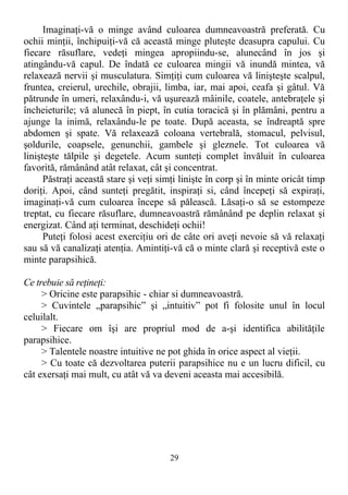 Imaginaţi-vă o minge având culoarea dumneavoastră preferată. Cu
ochii minţii, închipuiţi-vă că această minge pluteşte deasupra capului. Cu
fiecare răsuflare, vedeţi mingea apropiindu-se, alunecând în jos şi
atingându-vă capul. De îndată ce culoarea mingii vă inundă mintea, vă
relaxează nervii şi musculatura. Simţiţi cum culoarea vă linişteşte scalpul,
fruntea, creierul, urechile, obrajii, limba, iar, mai apoi, ceafa şi gâtul. Vă
pătrunde în umeri, relaxându-i, vă uşurează mâinile, coatele, antebraţele şi
încheieturile; vă alunecă în piept, în cutia toracică şi în plămâni, pentru a
ajunge la inimă, relaxându-le pe toate. După aceasta, se îndreaptă spre
abdomen şi spate. Vă relaxează coloana vertebrală, stomacul, pelvisul,
şoldurile, coapsele, genunchii, gambele şi gleznele. Tot culoarea vă
linişteşte tălpile şi degetele. Acum sunteţi complet învăluit în culoarea
favorită, rămânând atât relaxat, cât şi concentrat.
Păstraţi această stare şi veţi simţi linişte în corp şi în minte oricât timp
doriţi. Apoi, când sunteţi pregătit, inspiraţi si, când începeţi să expiraţi,
imaginaţi-vă cum culoarea începe să pălească. Lăsaţi-o să se estompeze
treptat, cu fiecare răsuflare, dumneavoastră rămânând pe deplin relaxat şi
energizat. Când aţi terminat, deschideţi ochii!
Puteţi folosi acest exerciţiu ori de câte ori aveţi nevoie să vă relaxaţi
sau să vă canalizaţi atenţia. Amintiţi-vă că o minte clară şi receptivă este o
minte parapsihică.
Ce trebuie să reţineţi:
> Oricine este parapsihic - chiar si dumneavoastră.
> Cuvintele „parapsihic” şi „intuitiv” pot fi folosite unul în locul
celuilalt.
> Fiecare om îşi are propriul mod de a-şi identifica abilităţile
parapsihice.
> Talentele noastre intuitive ne pot ghida în orice aspect al vieţii.
> Cu toate că dezvoltarea puterii parapsihice nu e un lucru dificil, cu
cât exersaţi mai mult, cu atât vă va deveni aceasta mai accesibilă.
29
 